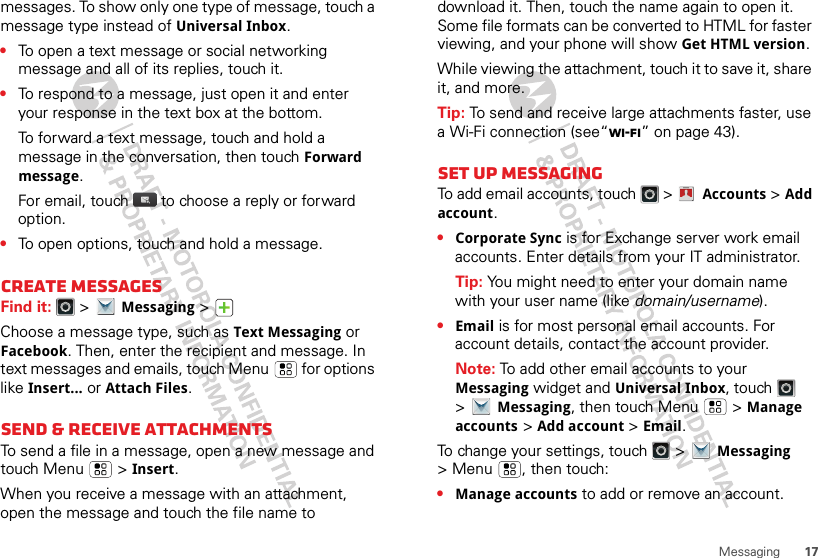 17Messagingmessages. To show only one type of message, touch a message type instead of Universal Inbox.•To open a text message or social networking message and all of its replies, touch it.•To respond to a message, just open it and enter your response in the text box at the bottom.To forward a text message, touch and hold a message in the conversation, then touch Forward message.For email, touch  to choose a reply or forward option.•To open options, touch and hold a message.Create messagesFind it:   &gt;Messaging &gt;Choose a message type, such as Text Messaging or Facebook. Then, enter the recipient and message. In text messages and emails, touch Menu  for options like Insert...or Attach Files.Send &amp; receive attachmentsTo send a file in a message, open a new message and touch Menu  &gt;Insert.When you receive a message with an attachment, open the message and touch the file name to download it. Then, touch the name again to open it. Some file formats can be converted to HTML for faster viewing, and your phone will show Get HTML version.While viewing the attachment, touch it to save it, share it, and more.Tip: To send and receive large attachments faster, use a Wi-Fi connection (see“Wi-Fi” on page 43).Set up messagingTo add email accounts, touch   &gt; Accounts &gt;Add account.•Corporate Sync is for Exchange server work email accounts. Enter details from your IT administrator.Tip: You might need to enter your domain name with your user name (like domain/username).•Email is for most personal email accounts. For account details, contact the account provider.Note: To add other email accounts to your Messaging widget and Universal Inbox, touch   &gt;Messaging, then touch Menu  &gt;Manage accounts &gt;Add account &gt;Email.To change your settings, touch   &gt;Messaging &gt; Menu , then touch:•Manage accounts to add or remove an account.Account  Manager