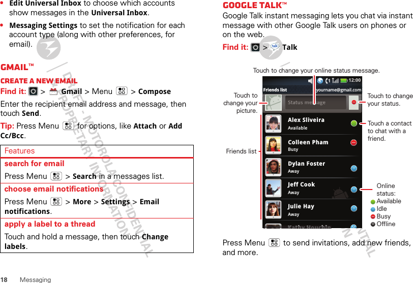 18 Messaging•Edit Universal Inbox to choose which accounts show messages in the Universal Inbox.•Messaging Settings to set the notification for each account type (along with other preferences, for email).Gmail™Create a new emailFind it:   &gt;Gmail &gt; Menu  &gt;ComposeEnter the recipient email address and message, then touch Send. Tip: Press Menu  for options, like Attach or Add Cc/Bcc.Featuressearch for emailPress Menu  &gt;Search in a messages list.choose email notificationsPress Menu  &gt; More &gt;Settings &gt;Email notifications.apply a label to a threadTouch and hold a message, then touch Change labels.Google Talk™Google Talk instant messaging lets you chat via instant message with other Google Talk users on phones or on the web.Find it:   &gt;TalkPress Menu  to send invitations, add new friends, and more.Alex SliveiraAvailableBusyAwayAwayAwayColleen PhamDylan FosterJeff CookJulie HayKathy HouchinKKKKKKKatttttthhhhhhhhhhyHHHHHHHouchhhhhhhhhhiiiiiiiiiinSSttaattuuss mmeessssaaggee12:00 Friends list yourname@gmail.comOnline status:AvailableIdleBusyOfflineTouch to change your status.Touch a contact to chat with a friend.Friends listTouch to change your picture.Touch to change your online status message.