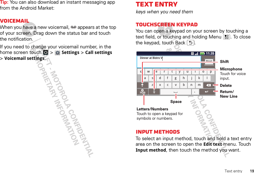 19Text entryTip: You can also download an instant messaging app from the Android Market:VoicemailWhen you have a new voicemail,  appears at the top of your screen. Drag down the status bar and touch the notification.If you need to change your voicemail number, in the home screen touch   &gt; Settings &gt;Call settings &gt;Voicemail settings.Text entrykeys when you need themTouchscreen keypadYou can open a keypad on your screen by touching a text field, or touching and holding Menu . To close the keypad, touch Back .Input methodsTo select an input method, touch and hold a text entry area on the screen to open the Edit text menu. Touch Input method, then touch the method you want.aszxcvbnmdf gh jk lwe r t yu i op?123safdhgkjlzcxbvmnwreytiuop.qDinner at Bistro VNextx11:35cDeleteReturn/New LineSpaceLetters/NumbersTouch to open a keypad for symbols or numbers.ShiftMicrophoneTouch for voiceinput.