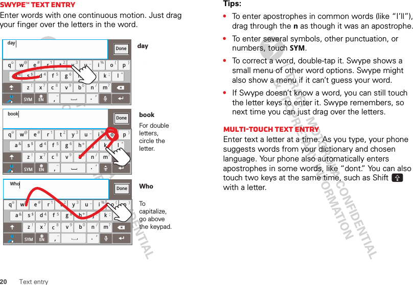 20 Text entrySwype™ text entryEnter words with one continuous motion. Just drag your finger over the letters in the word.aszxcvbnmdf gh jk lwe r t yu i op.@# 1 2 3 _%( )&amp;$ 45 6+:;“!78 90 /?qDonexcSYM ENi,,_)_:)_:dayaszxcvbnmdf gh jk lwe r t yu i op.@# 1 2 3 _%( )&amp;$ 45 6+:;“!78 90 /?qDonexcSYM ENi,,_aszxcvbnmdf gh jk lwe r t yu i op.@# 1 2 3 _%( )&amp;$ 45 6+:;“!78 90 /?qDonexcSYM ENi,,_bookWhoFor double letters, circle the letter.To capitalize, go above the keypad.bookWhodayTips:•To enter apostrophes in common words (like “I’ll”), drag through the n as though it was an apostrophe.•To enter several symbols, other punctuation, or numbers, touch SYM.•To correct a word, double-tap it. Swype shows a small menu of other word options. Swype might also show a menu if it can’t guess your word.•If Swype doesn’t know a word, you can still touch the letter keys to enter it. Swype remembers, so next time you can just drag over the letters.Multi-touch text entryEnter text a letter at a time. As you type, your phone suggests words from your dictionary and chosen language. Your phone also automatically enters apostrophes in some words, like “dont.” You can also touch two keys at the same time, such as Shift  with a letter.