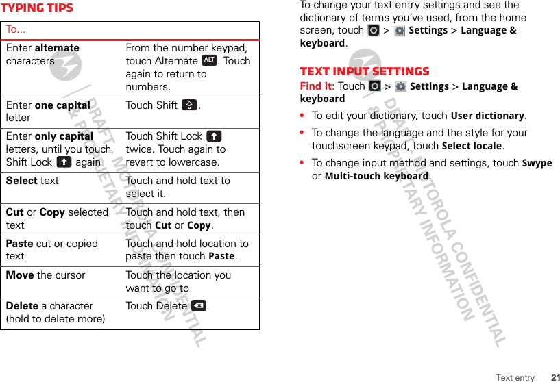 21Text entryTyping tipsTo . ..Enter alternate charactersFrom the number keypad, touch Alternate . Touch again to return to numbers.Enter one capital letterTouch Shift .Enter only capital letters, until you touch Shift Lock  againTouch Shift Lock  twice. Touch again to revert to lowercase.Select text Touch and hold text to select it.Cut or Copy selected textTouch and hold text, then touch Cut or Copy.Paste cut or copied textTouch and hold location to paste then touch Paste.Move the cursor Touch the location you want to go toDelete a character (hold to delete more)Touch Delete .ALTxTo change your text entry settings and see the dictionary of terms you’ve used, from the home screen, touch   &gt; Settings &gt;Language &amp; keyboard.Text input settingsFind it: Tou ch  &gt; Settings &gt;Language &amp; keyboard•To edit your dictionary, touchUser dictionary.•To change the language and the style for your touchscreen keypad, touch Select locale.•To change input method and settings, touch Swype or Multi-touch keyboard.