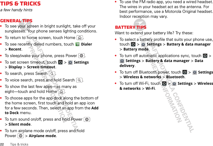 22 Tips &amp; tricksTips &amp; tricksa few handy hintsGeneral tips•To see your screen in bright sunlight, take off your sunglasses. Your phone senses lighting conditions.•To return to home screen, touch Home .•To see recently dialed numbers, touch Dialer &gt;Recent.•To sleep/wake your phone, press Power . •To set screen timeout, touch   &gt; Settings &gt;Display &gt;Screen timeout. •To search, press Search .•To voice search, press and hold Search .•To show the last few apps—as many as eight—touch and hold Home .•To choose apps for the app dock along the bottom of the home screen, first touch and hold an app icon for a few seconds. Then, select an app from the Add to Dock menu.•To turn sound on/off, press and hold Power  &gt;Silent mode.•To turn airplane mode on/off, press and hold Power  &gt;Airplane mode.•To use the FM radio app, you need a wired headset. The wires in your headset act as the antenna. For best performance, use a Motorola Original headset. Indoor reception may vary.Battery tipsWant to extend your battery life? Try these:•To select a battery profile that suits your phone use, touch  &gt; Settings &gt;Battery &amp; data manager &gt;Battery mode.•To turn off automatic applications sync, touch   &gt; Settings &gt;Battery &amp; data manager &gt;Data delivery.•To turn off Bluetooth power, touch   &gt; Settings &gt;Wireless &amp; networks &gt;Bluetooth.•To turn off Wi-Fi, touch   &gt; Settings &gt;Wireless &amp; networks &gt;Wi-Fi.