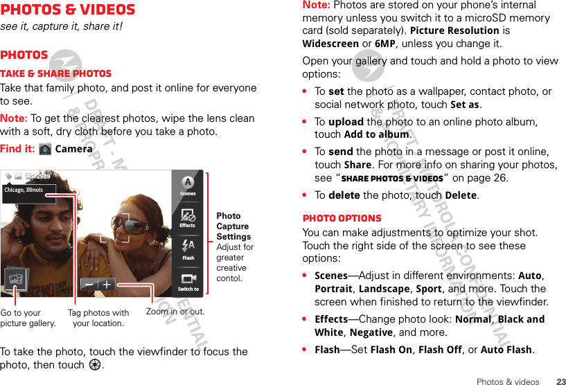 23Photos &amp; videosPhotos &amp; videossee it, capture it, share it!PhotosTake &amp; share photosTake that family photo, and post it online for everyone to see.Note: To get the clearest photos, wipe the lens clean with a soft, dry cloth before you take a photo.Find it: CameraTo take the photo, touch the viewfinder to focus the photo, then touch  .5555333333333333333PPPPPPPPPPPPPPPPPPPPPP   555533333333663338MP 5365363333333333335555555555555555555555555555555555555555555555355555333666666666666666666333333333633663366555333333353355533333333353333333333333333333333666366666666666333666363366663663333333663336666333666666666666666333333333333333333333336666333333333333333333336666666663333333336666333333336663333336666666666666666666666666666666666666666ScenesFlashEffectsSwitch toChicago,IllinoisWSWSWS2989ScenesFlashEffectsSwitch toAChicago, IllinoisPhoto CaptureSettingsAdjust for greatercreative contol.Tag photos withyour location.Go to your picture gallery.Zoom in or out.Note: Photos are stored on your phone’s internal memory unless you switch it to a microSD memory card (sold separately). Picture Resolution is Widescreen or 6MP, unless you change it.Open your gallery and touch and hold a photo to view options:•To  set the photo as a wallpaper, contact photo, or social network photo, touch Set as.•To  upload the photo to an online photo album, touch Add to album.•To  send the photo in a message or post it online, touch Share. For more info on sharing your photos, see “Share photos &amp; videos” on page 26.•To  delete the photo, touch Delete.Photo options You can make adjustments to optimize your shot. Touch the right side of the screen to see these options:•Scenes—Adjust in different environments: Auto, Portrait, Landscape, Sport, and more. Touch the screen when finished to return to the viewfinder.•Effects—Change photo look: Normal, Black and White, Negative, and more.•Flash—Set Flash On, Flash Off, or Auto Flash.