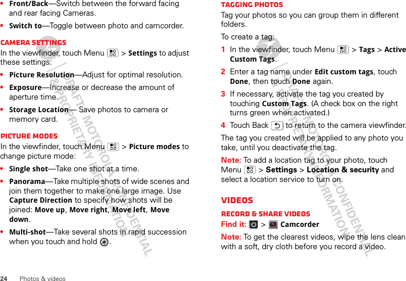 24 Photos &amp; videos•Front/Back—Switch between the forward facing and rear facing Cameras.•Switch to—Toggle between photo and camcorder.Camera settingsIn the viewfinder, touch Menu  &gt;Settings to adjust these settings: •Picture Resolution—Adjust for optimal resolution.•Exposure—Increase or decrease the amount of aperture time.•Storage Location— Save photos to camera or memory card.Picture modesIn the viewfinder, touch Menu  &gt;Picture modes to change picture mode: •Single shot—Take one shot at a time.•Panorama—Take multiple shots of wide scenes and join them together to make one large image. Use Capture Direction to specify how shots will be joined: Move up, Move right, Move left, Move down.•Multi-shot—Take several shots in rapid succession when you touch and hold  .Tagging photosTag your photos so you can group them in different folders.To  c r ea te  a  t a g :    1In the viewfinder, touch Menu  &gt;Tags &gt;Active Custom Tags.2Enter a tag name under Edit custom tags, touch Done, then touch Done again.3If necessary, activate the tag you created by touching Custom Tags. (A check box on the right turns green when activated.)4Touch Back  to return to the camera viewfinder.The tag you created will be applied to any photo you take, until you deactivate the tag.Note: To add a location tag to your photo, touch Menu  &gt; Settings &gt; Location &amp; security and select a location service to turn on.VideosRecord &amp; share videosFind it:   &gt;CamcorderNote: To get the clearest videos, wipe the lens clean with a soft, dry cloth before you record a video.wwwww5555544444000066-777--22222000000088888888882222445555444445555