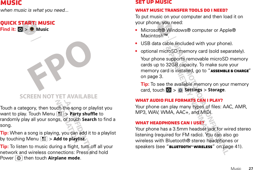 27MusicMusicwhen music is what you need...Quick start: MusicFind it:   &gt;MusicTouch a category, then touch the song or playlist you want to play. Touch Menu  &gt;Party shuffle to randomly play all your songs, or touch Search to find a song.Tip: When a song is playing, you can add it to a playlist by touching Menu  &gt;Add to playlist.Tip: To listen to music during a flight, turn off all your network and wireless connections: Press and hold Power  then touchAirplane mode.SCREEN NOT YET AVAILABLESet up musicWhat music transfer tools do I need?To put music on your computer and then load it on your phone, you need:•Microsoft® Windows® computer or Apple® Macintosh™.•USB data cable (included with your phone).•optional microSD memory card (sold separately).Your phone supports removable microSD memory cards up to 32GB capacity. To make sure your memory card is installed, go to “Assemble &amp; charge” on page 3.Tip: To see the available memory on your memory card, touch   &gt; Settings &gt;Storage.What audio file formats can I play?Your phone can play many types of files: AAC, AMR, MP3, WAV, WMA, AAC+, and MIDI.What headphones can I use?Your phone has a 3.5mm headset jack for wired stereo listening (required for FM radio). You can also go wireless with Bluetooth® stereo headphones or speakers (see “Bluetooth™ wireless” on page 41).