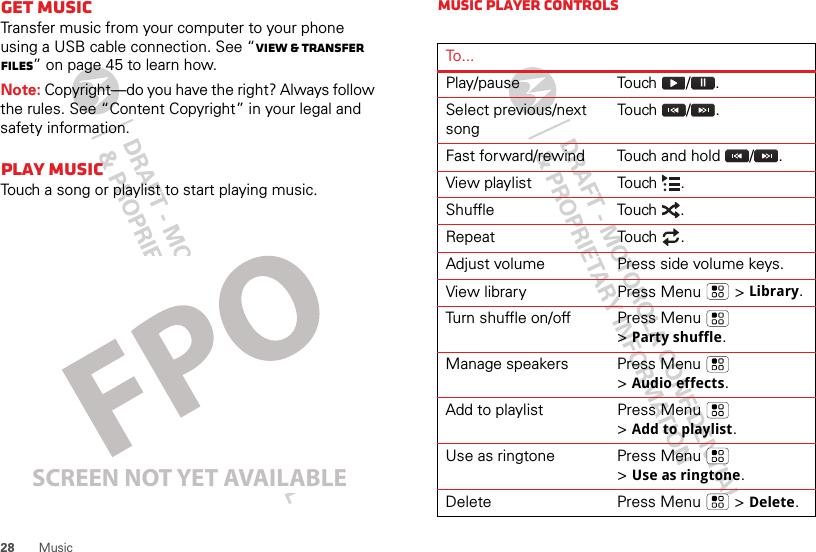 28 MusicGet musicTransfer music from your computer to your phone using a USB cable connection. See “View &amp; transfer files” on page 45 to learn how.Note: Copyright—do you have the right? Always follow the rules. See “Content Copyright” in your legal and safety information.Play musicTouch a song or playlist to start playing music.SCREEN NOT YET AVAILABLEMusic player controlsTo...Play/pause Touch / .Select previous/next songTouch  / .Fast forward/rewind Touch and hold  / .View playlist Touch  .Shuffle Touch .Repeat Touch .Adjust volume Press side volume keys.View library Press Menu  &gt;Library.Turn shuffle on/off Press Menu  &gt;Party shuffle.Manage speakers Press Menu  &gt;Audio effects.Add to playlist Press Menu  &gt;Add to playlist.Use as ringtone Press Menu  &gt;Use as ringtone.Delete Press Menu  &gt;Delete.