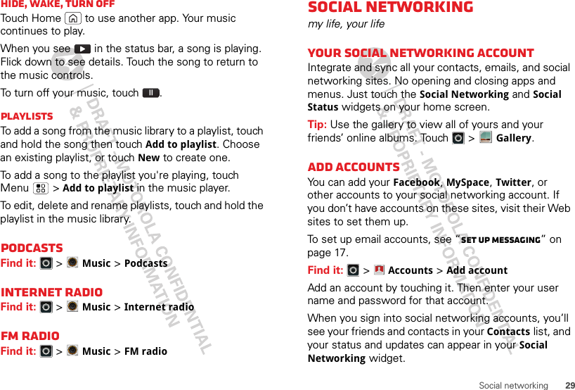 29Social networkingHide, wake, turn offTouch Home  to use another app. Your music continues to play.When you see   in the status bar, a song is playing. Flick down to see details. Touch the song to return to the music controls.To turn off your music, touch .PlaylistsTo add a song from the music library to a playlist, touch and hold the song then touch Add to playlist. Choose an existing playlist, or touch New to create one.To add a song to the playlist you&apos;re playing, touch Menu  &gt;Add to playlist in the music player.To edit, delete and rename playlists, touch and hold the playlist in the music library.PodcastsFind it:   &gt;Music &gt; PodcastsInternet RadioFind it:   &gt;Music &gt; Internet radioFM RadioFind it:   &gt;Music &gt; FM radioSocial networkingmy life, your lifeYour social networking accountIntegrate and sync all your contacts, emails, and social networking sites. No opening and closing apps and menus. Just touch the Social Networking and Social Status widgets on your home screen.Tip: Use the gallery to view all of yours and your friends’ online albums. Touch   &gt;Gallery.Add accountsYou can add your Facebook, MySpace, Twitter, or other accounts to your social networking account. If you don’t have accounts on these sites, visit their Web sites to set them up.To set up email accounts, see “Set up messaging” on page 17.Find it:   &gt;Accounts &gt;Add accountAdd an account by touching it. Then enter your user name and password for that account.When you sign into social networking accounts, you’ll see your friends and contacts in your Contactslist, and your status and updates can appear in your Social Networking widget.Account  Manager