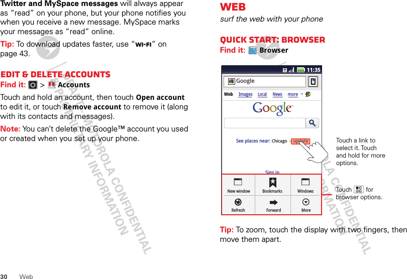 30 WebTwitter and MySpace messages will always appear as “read” on your phone, but your phone notifies you when you receive a new message. MySpace marks your messages as “read” online.Tip: To download updates faster, use “Wi-Fi” on page 43.Edit &amp; delete accountsFind it:   &gt;AccountsTouch and hold an account, then touch Open account to edit it, or touch Remove account to remove it (along with its contacts and messages).Note: You can’t delete the Google™ account you used or created when you set up your phone. Account  ManagerWebsurf the web with your phoneQuick start: BrowserFind it: BrowserTip: To zoom, touch the display with two fingers, then move them apart. http://www.11:35Sign inNew windowRefreshBookmarksForwardWindowsMoreWeb ImagesLocal NewsmoreupdateChicago  -GoogleSee places near: updateTouch        for browser options.Touch a link to select it. Touch and hold for more options.