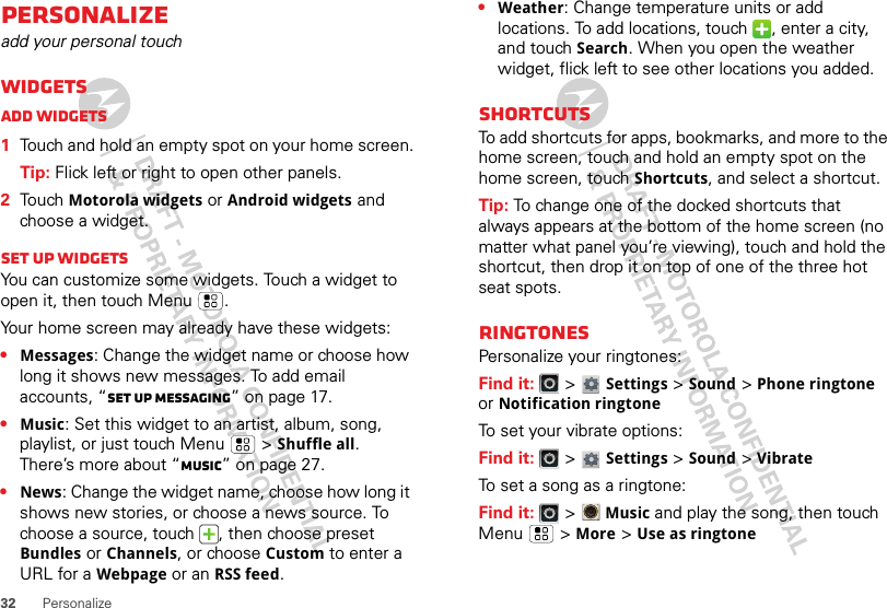 32 PersonalizePersonalizeadd your personal touchWidgetsAdd widgets  1Touch and hold an empty spot on your home screen.Tip: Flick left or right to open other panels.2Touch Motorola widgets or Android widgets and choose a widget.Set up widgetsYou can customize some widgets. Touch a widget to open it, then touch Menu .Your home screen may already have these widgets:•Messages: Change the widget name or choose how long it shows new messages. To add email accounts, “Set up messaging” on page 17.•Music: Set this widget to an artist, album, song, playlist, or just touch Menu  &gt;Shuffle all. There’s more about “Music” on page 27.•News: Change the widget name, choose how long it shows new stories, or choose a news source. To choose a source, touch  , then choose preset Bundles or Channels, or choose Custom to enter a URL for a Webpage or an RSS feed.•Weather: Change temperature units or add locations. To add locations, touch  , enter a city, and touch Search. When you open the weather widget, flick left to see other locations you added.ShortcutsTo add shortcuts for apps, bookmarks, and more to the home screen, touch and hold an empty spot on the home screen, touch Shortcuts, and select a shortcut.Tip: To change one of the docked shortcuts that always appears at the bottom of the home screen (no matter what panel you’re viewing), touch and hold the shortcut, then drop it on top of one of the three hot seat spots.RingtonesPersonalize your ringtones:Find it:   &gt; Settings&gt;Sound &gt;Phone ringtone or Notification ringtoneTo set your vibrate options:Find it:   &gt; Settings &gt;Sound &gt;VibrateTo set a song as a ringtone:Find it:   &gt;Music and play the song, then touch Menu  &gt; More &gt; Use as ringtone