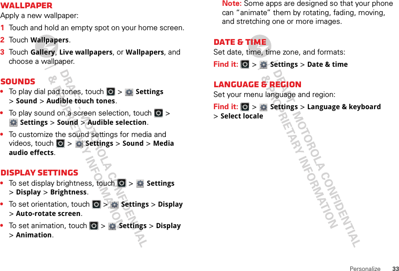 33PersonalizeWallpaperApply a new wallpaper:  1Touch and hold an empty spot on your home screen.2Touch Wallpapers.3Touch Gallery, Live wallpapers, or Wallpapers, and choose a wallpaper.Sounds•To play dial pad tones, touch   &gt; Settings &gt;Sound &gt;Audible touch tones.•To play sound on a screen selection, touch   &gt; Settings &gt;Sound &gt;Audible selection.•To customize the sound settings for media and videos, touch   &gt; Settings &gt;Sound &gt;Media audio effects.Display settings•To set display brightness, touch   &gt; Settings &gt;Display &gt;Brightness.•To set orientation, touch   &gt; Settings &gt;Display &gt;Auto-rotate screen.•To set animation, touch   &gt; Settings &gt;Display &gt;Animation.Note: Some apps are designed so that your phone can “animate” them by rotating, fading, moving, and stretching one or more images.Date &amp; timeSet date, time, time zone, and formats:Find it:   &gt; Settings &gt;Date &amp; timeLanguage &amp; regionSet your menu language and region:Find it:   &gt; Settings &gt;Language &amp; keyboard &gt;Select locale