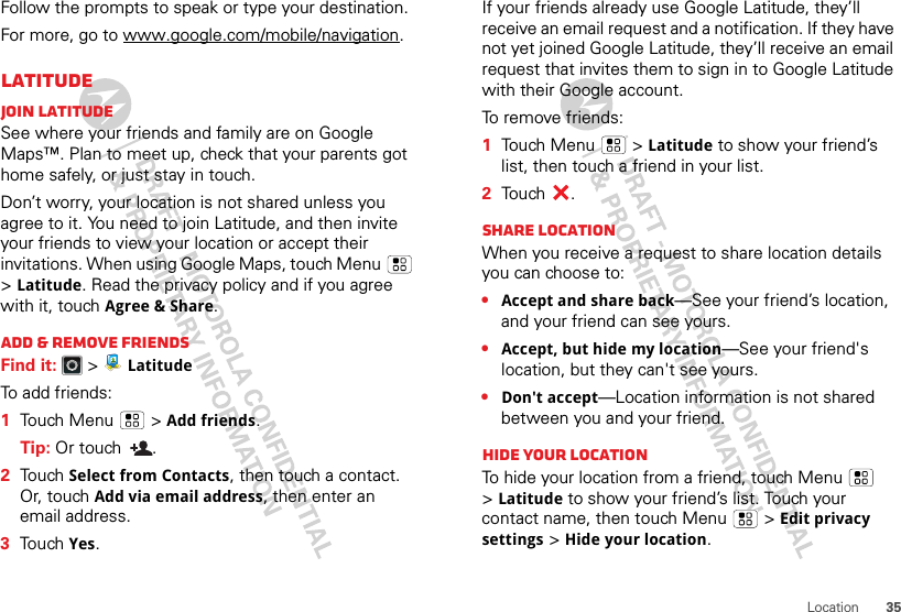 35LocationFollow the prompts to speak or type your destination.For more, go to www.google.com/mobile/navigation.LatitudeJoin LatitudeSee where your friends and family are on Google Maps™. Plan to meet up, check that your parents got home safely, or just stay in touch.Don’t worry, your location is not shared unless you agree to it. You need to join Latitude, and then invite your friends to view your location or accept their invitations. When using Google Maps, touch Menu  &gt;Latitude. Read the privacy policy and if you agree with it, touch Agree &amp; Share.Add &amp; remove friendsFind it:   &gt; LatitudeTo add friends:  1Touch Menu  &gt;Add friends.Tip: Or touch  .2Touch Select from Contacts, then touch a contact. Or, touch Add via email address, then enter an email address.3Touch Yes.If your friends already use Google Latitude, they’ll receive an email request and a notification. If they have not yet joined Google Latitude, they’ll receive an email request that invites them to sign in to Google Latitude with their Google account.To remove friends:  1Touch Menu  &gt;Latitude to show your friend’s list, then touch a friend in your list.2Touch .Share locationWhen you receive a request to share location details you can choose to:•Accept and share back—See your friend’s location, and your friend can see yours.•Accept, but hide my location—See your friend&apos;s location, but they can&apos;t see yours.•Don&apos;t accept—Location information is not shared between you and your friend.Hide your locationTo hide your location from a friend, touch Menu  &gt;Latitude to show your friend’s list. Touch your contact name, then touch Menu  &gt;Edit privacy settings &gt;Hide your location.