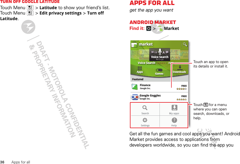 36 Apps for allTurn off Google LatitudeTouch Menu  &gt;Latitude to show your friend’s list. Touch Menu  &gt;Edit privacy settings &gt;Turn off Latitude.Apps for allget the app you wantAndroid MarketFind it:  &gt; MarketGet all the fun games and cool apps you want! Android Market provides access to applications from developers worldwide, so you can find the app you Google GogglesGoogle Inc.GGGoogle MapsGoogle Inc.FinanceGoogle Inc.FREEFREEFREEFREEGoogle Pinyin IMEGoogle Inc.AppsFeaturedGames Downloadsmarket3 million bding unboVoice SearchFREEbooound.ndookkks.s nddTRRRAAAAAVTTTTTTTr3r3r 3aaddVVVEEEOveOveeeOveOveeOveveerrrrReaReaEEEEELLLLLLLdVoice SearchbygGoogle MapsGoogle Inc.FREEFREEGoogle Pinyin IMEGoogle Inc.Search My appsSettings HelpTouch an app to open its details or install it.Touch      for a menu where you can open search, downloads, or help.