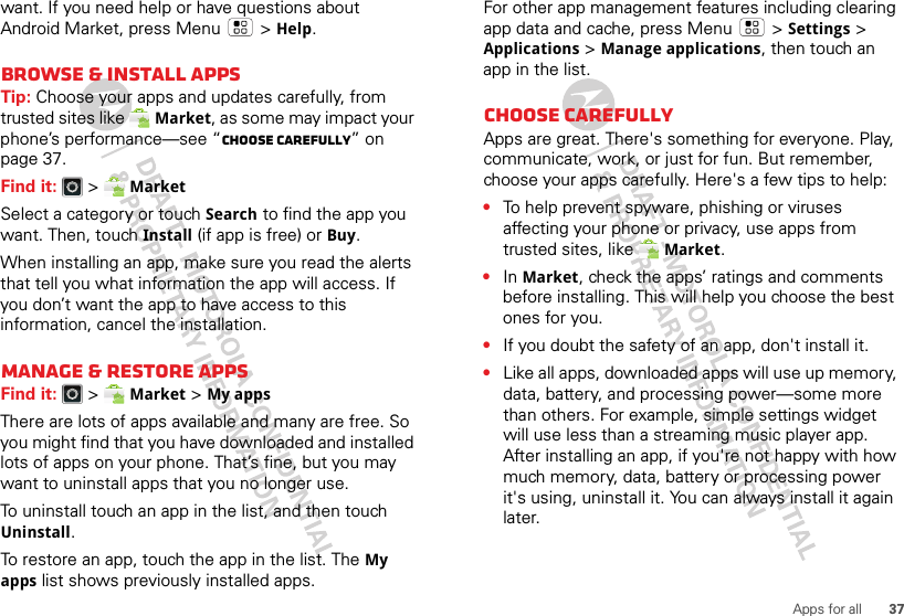 37Apps for allwant. If you need help or have questions about Android Market, press Menu  &gt; Help.Browse &amp; install appsTip: Choose your apps and updates carefully, from trusted sites like Market, as some may impact your phone’s performance—see “Choose carefully” on page 37.Find it:  &gt; MarketSelect a category or touch Search to find the app you want. Then, touch Install (if app is free) or Buy.When installing an app, make sure you read the alerts that tell you what information the app will access. If you don’t want the app to have access to this information, cancel the installation.Manage &amp; restore appsFind it:  &gt; Market &gt; My apps There are lots of apps available and many are free. So you might find that you have downloaded and installed lots of apps on your phone. That’s fine, but you may want to uninstall apps that you no longer use.To uninstall touch an app in the list, and then touch Uninstall.To restore an app, touch the app in the list. The My apps list shows previously installed apps.For other app management features including clearing app data and cache, press Menu &gt; Settings&gt; Applications &gt; Manage applications, then touch an app in the list.Choose carefullyApps are great. There&apos;s something for everyone. Play, communicate, work, or just for fun. But remember, choose your apps carefully. Here&apos;s a few tips to help:•To help prevent spyware, phishing or viruses affecting your phone or privacy, use apps from trusted sites, like Market.•In Market, check the apps’ ratings and comments before installing. This will help you choose the best ones for you.•If you doubt the safety of an app, don&apos;t install it.•Like all apps, downloaded apps will use up memory, data, battery, and processing power—some more than others. For example, simple settings widget will use less than a streaming music player app. After installing an app, if you&apos;re not happy with how much memory, data, battery or processing power it&apos;s using, uninstall it. You can always install it again later.