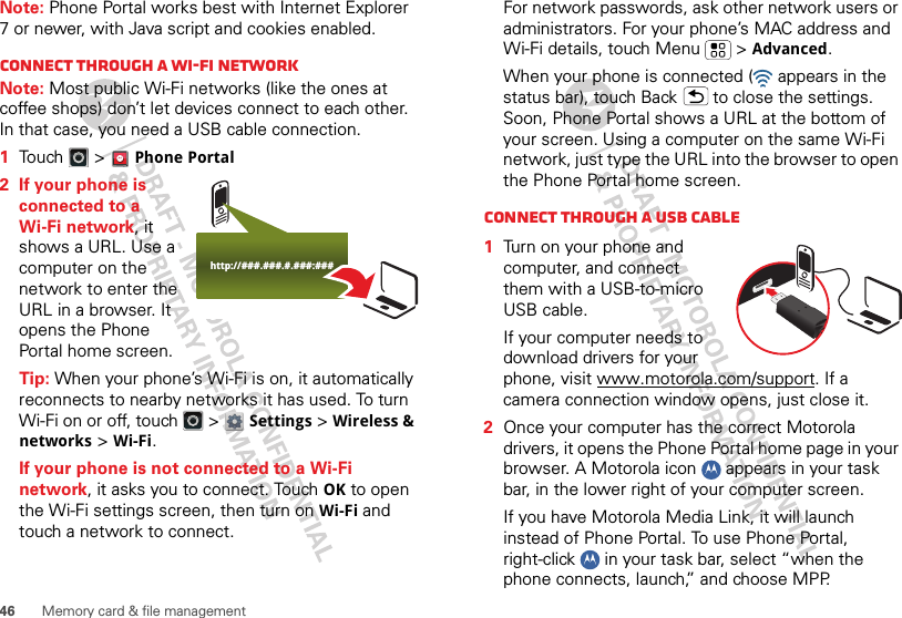 46 Memory card &amp; file managementNote: Phone Portal works best with Internet Explorer 7 or newer, with Java script and cookies enabled.Connect through a Wi-Fi networkNote: Most public Wi-Fi networks (like the ones at coffee shops) don’t let devices connect to each other. In that case, you need a USB cable connection.  1Touch &gt; Phone Portal2 If your phone is connected to a Wi-Fi network, it shows a URL. Use a computer on the network to enter the URL in a browser. It opens the Phone Portal home screen.Tip: When your phone’s Wi-Fi is on, it automatically reconnects to nearby networks it has used. To turn Wi-Fi on or off, touch   &gt; Settings &gt; Wireless &amp; networks &gt; Wi-Fi.If your phone is not connected to a Wi-Fi network, it asks you to connect. Touch OK to open the Wi-Fi settings screen, then turn on Wi-Fi and touch a network to connect.http://###.###.#.###:###For network passwords, ask other network users or administrators. For your phone’s MAC address and Wi-Fi details, touch Menu  &gt; Advanced.When your phone is connected (  appears in the status bar), touch Back  to close the settings. Soon, Phone Portal shows a URL at the bottom of your screen. Using a computer on the same Wi-Fi network, just type the URL into the browser to open the Phone Portal home screen.Connect through a USB cable  1Turn on your phone and computer, and connect them with a USB-to-micro USB cable.If your computer needs to download drivers for your phone, visit www.motorola.com/support. If a camera connection window opens, just close it.2Once your computer has the correct Motorola drivers, it opens the Phone Portal home page in your browser. A Motorola icon   appears in your task bar, in the lower right of your computer screen.If you have Motorola Media Link, it will launch instead of Phone Portal. To use Phone Portal, right-click   in your task bar, select “when the phone connects, launch,” and choose MPP. 