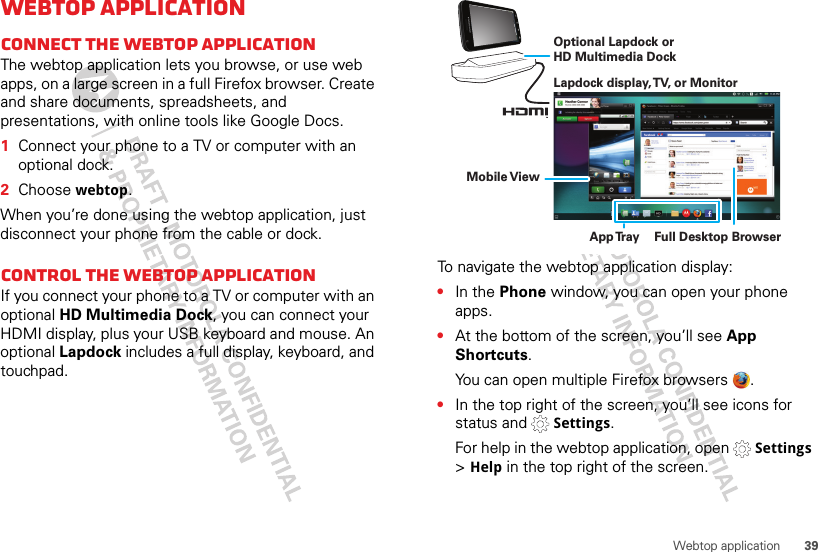 39Webtop applicationWebtop applicationConnect the webtop applicationThe webtop application lets you browse, or use web apps, on a large screen in a full Firefox browser. Create and share documents, spreadsheets, and presentations, with online tools like Google Docs.  1Connect your phone to a TV or computer with an optional dock.2Choose webtop.When you’re done using the webtop application, just disconnect your phone from the cable or dock.Control the webtop applicationIf you connect your phone to a TV or computer with an optional HD Multimedia Dock, you can connect your HDMI display, plus your USB keyboard and mouse. An optional Lapdock includes a full display, keyboard, and touchpad.To navigate the webtop application display:•In the Phone window, you can open your phone apps.•At the bottom of the screen, you’ll see App Shortcuts.You can open multiple Firefox browsers  .•In the top right of the screen, you’ll see icons for status and   Settings.For help in the webtop application, open   Settings &gt; Help in the top right of the screen.Lapdock display, TV, or MonitorMobile ViewApp Tr ay Full Desktop BrowserOptional Lapdock or HD Multimedia Dock