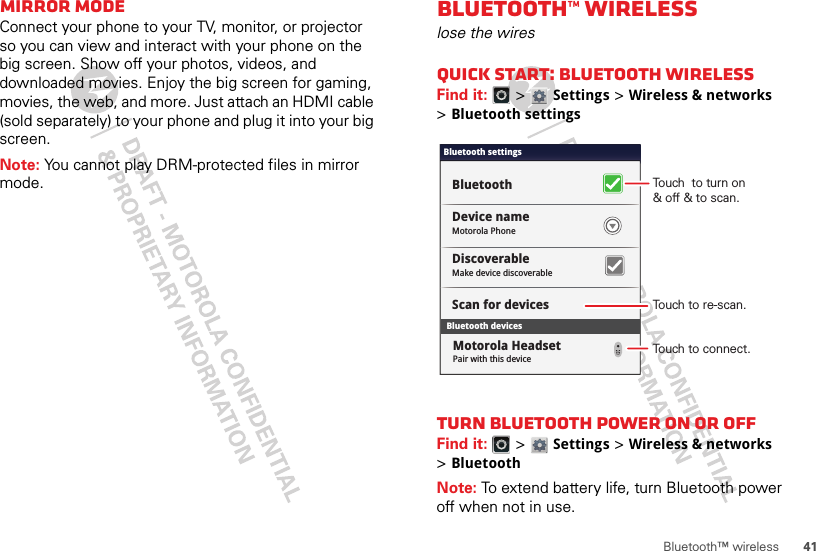 41Bluetooth™ wirelessMirror modeConnect your phone to your TV, monitor, or projector so you can view and interact with your phone on the big screen. Show off your photos, videos, and downloaded movies. Enjoy the big screen for gaming, movies, the web, and more. Just attach an HDMI cable (sold separately) to your phone and plug it into your big screen.Note: You cannot play DRM-protected files in mirror mode.Bluetooth™ wirelesslose the wiresQuick start: Bluetooth wirelessFind it:   &gt; Settings &gt;Wireless &amp; networks &gt;Bluetooth settingsTurn Bluetooth power on or offFind it:   &gt; Settings &gt;Wireless &amp; networks &gt;BluetoothNote: To extend battery life, turn Bluetooth power off when not in use.Bluetooth devicesBluetooth settingsMotorola PhoneDevice nameScan for devicesMake device discoverableDiscoverableBluetoothPair with this deviceMotorola HeadsetTouch  to turn on&amp; off &amp; to scan.Touch to re-scan.Touch to connect.