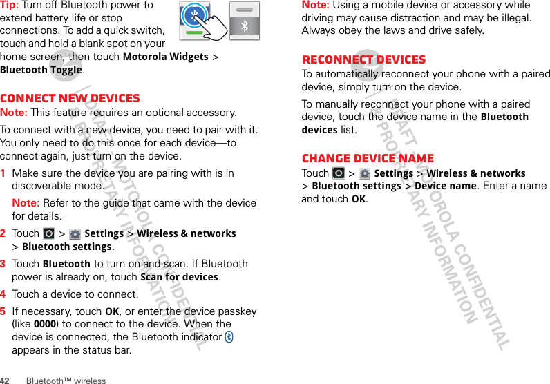 42 Bluetooth™ wirelessTip: Turn off Bluetooth power to extend battery life or stop connections. To add a quick switch, touch and hold a blank spot on your home screen, then touch Motorola Widgets &gt; Bluetooth Toggle.Connect new devicesNote: This feature requires an optional accessory.To connect with a new device, you need to pair with it. You only need to do this once for each device—to connect again, just turn on the device.  1Make sure the device you are pairing with is in discoverable mode.Note: Refer to the guide that came with the device for details.2Touch  &gt; Settings &gt;Wireless &amp; networks &gt;Bluetooth settings.3Touch Bluetooth to turn on and scan. If Bluetooth power is already on, touch Scan for devices.4Touch a device to connect.5If necessary, touch OK, or enter the device passkey (like 0000) to connect to the device. When the device is connected, the Bluetooth indicator   appears in the status bar.Note: Using a mobile device or accessory while driving may cause distraction and may be illegal. Always obey the laws and drive safely.Reconnect devicesTo automatically reconnect your phone with a paired device, simply turn on the device.To manually reconnect your phone with a paired device, touch the device name in the Bluetooth devices list.Change device nameTouch  &gt; Settings &gt;Wireless &amp; networks &gt;Bluetooth settings &gt;Device name. Enter a name and touch OK.