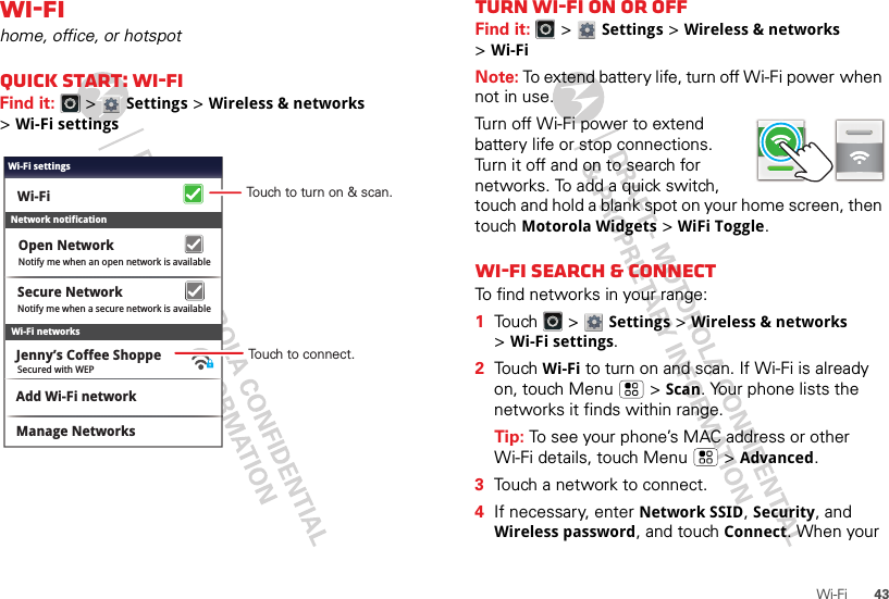 43Wi-FiWi-Fihome, office, or hotspotQuick start: Wi-FiFind it:   &gt; Settings &gt;Wireless &amp; networks &gt;Wi-Fi settingsWi-Fi networksNotify me when a secure network is availableSecure NetworkWi-FiJenny’s Coffee ShoppeNetwork notificationNotify me when an open network is availableOpen NetworkAdd Wi-Fi networkManage NetworksSecured with WEPWi-Fi settingsTouch to turn on &amp; scan.Touch to connect.Turn Wi-Fi on or offFind it:   &gt; Settings &gt;Wireless &amp; networks &gt;Wi-FiNote: To extend battery life, turn off Wi-Fi power when not in use.Turn off Wi-Fi power to extend battery life or stop connections. Turn it off and on to search for networks. To add a quick switch, touch and hold a blank spot on your home screen, then touch Motorola Widgets &gt; WiFi Toggle.Wi-Fi search &amp; connectTo find networks in your range:  1Touch  &gt; Settings &gt;Wireless &amp; networks &gt;Wi-Fi settings.2Touch Wi-Fi to turn on and scan. If Wi-Fi is already on, touch Menu  &gt;Scan. Your phone lists the networks it finds within range.Tip: To see your phone’s MAC address or other Wi-Fi details, touch Menu  &gt;Advanced.3Touch a network to connect.4If necessary, enterNetwork SSID, Security, and Wireless password, and touch Connect. When your 