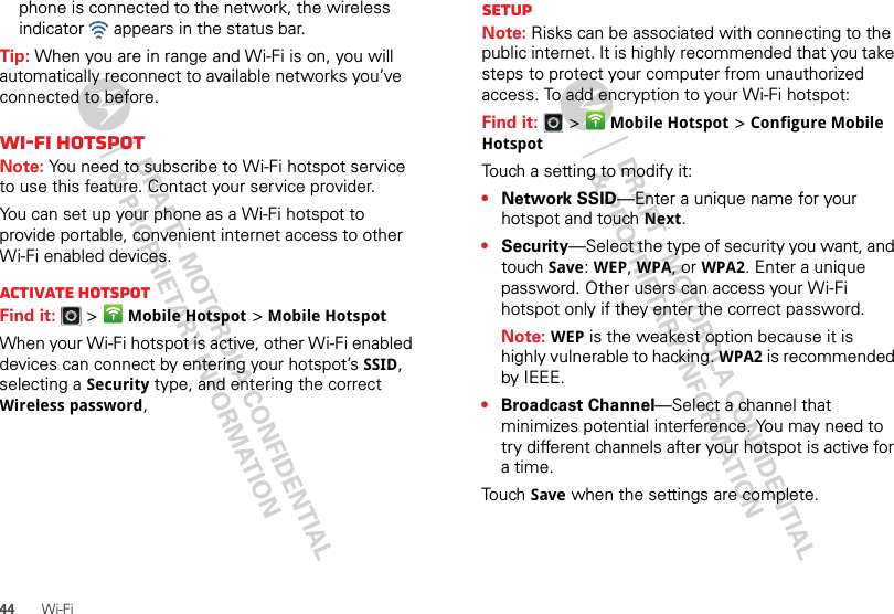 44 Wi-Fiphone is connected to the network, the wireless indicator   appears in the status bar.Tip: When you are in range and Wi-Fi is on, you will automatically reconnect to available networks you’ve connected to before.Wi-Fi hotspotNote: You need to subscribe to Wi-Fi hotspot service to use this feature. Contact your service provider.You can set up your phone as a Wi-Fi hotspot to provide portable, convenient internet access to other Wi-Fi enabled devices.Activate hotspotFind it:   &gt;Mobile Hotspot &gt;Mobile HotspotWhen your Wi-Fi hotspot is active, other Wi-Fi enabled devices can connect by entering your hotspot’s SSID, selecting a Security type, and entering the correct Wireless password, SetupNote: Risks can be associated with connecting to the public internet. It is highly recommended that you take steps to protect your computer from unauthorized access. To add encryption to your Wi-Fi hotspot:Find it:   &gt;Mobile Hotspot &gt;Configure Mobile HotspotTouch a setting to modify it:•Network SSID—Enter a unique name for your hotspot and touch Next.•Security—Select the type of security you want, and touch Save: WEP, WPA, or WPA2. Enter a unique password. Other users can access your Wi-Fi hotspot only if they enter the correct password.Note: WEP is the weakest option because it is highly vulnerable to hacking. WPA2 is recommended by IEEE.•Broadcast Channel—Select a channel that minimizes potential interference. You may need to try different channels after your hotspot is active for a time.Touch Save when the settings are complete.