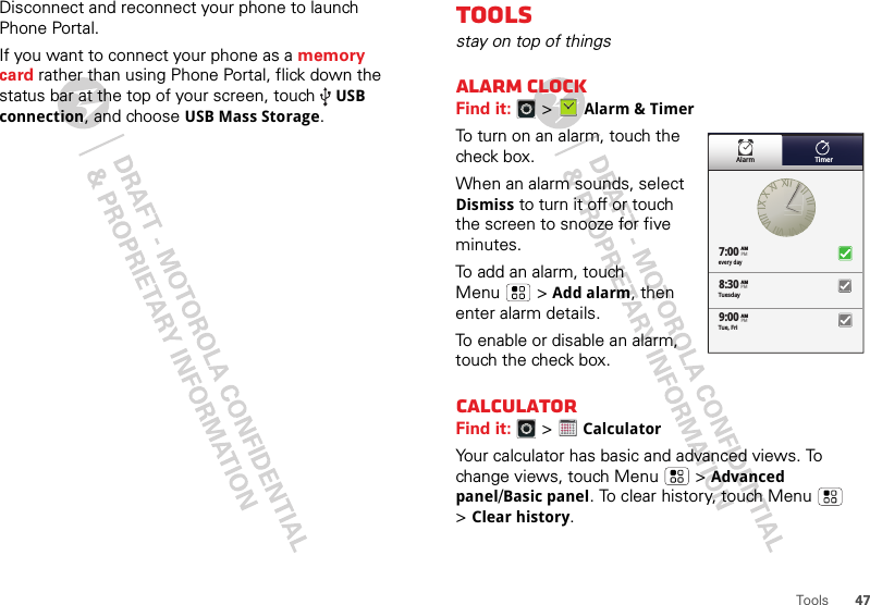 47ToolsDisconnect and reconnect your phone to launch Phone Portal.If you want to connect your phone as a memory card rather than using Phone Portal, flick down the status bar at the top of your screen, touch USB connection, and choose USB Mass Storage.Toolsstay on top of thingsAlarm clockFind it:   &gt;Alarm &amp; TimerTo turn on an alarm, touch the check box.When an alarm sounds, select Dismiss to turn it off or touch the screen to snooze for five minutes.To add an alarm, touch Menu  &gt;Add alarm, then enter alarm details.To enable or disable an alarm, touch the check box.CalculatorFind it:   &gt; CalculatorYour calculator has basic and advanced views. To change views, touch Menu  &gt;Advanced panel/Basic panel. To clear history, touch Menu  &gt;Clear history.Alarm Timerevery day7:008:309:00TuesdayAMAMAMTue, FriPMPMPM1234512345