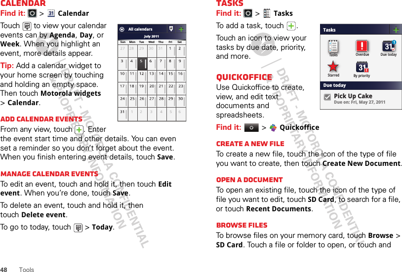 48 ToolsCalendarFind it:   &gt;CalendarTouch   to view your calendar events can by Agenda, Day, or Week. When you highlight an event, more details appear.Tip: Add a calendar widget to your home screen by touching and holding an empty space. Then touch Motorola widgets &gt;Calendar.Add calendar eventsFrom any view, touch  . Enter the event start time and other details. You can even set a reminder so you don’t forget about the event. When you finish entering event details, touch Save.Manage calendar eventsTo edit an event, touch and hold it, then touchEdit event. When you’re done, touch Save.To delete an event, touch and hold it, then touchDelete event.To go to today, touch   &gt;Today.July 2011Sun     Mon     Tue      Wed     Thu       Fri       SatAll calendarsTasksFind it:   &gt;TasksTo add a task, touch  .Touch an icon to view your tasks by due date, priority, and more.QuickofficeUse Quickoffice to create, view, and edit text documents and spreadsheets.Find it:  &gt; QuickofficeCreate a new fileTo create a new file, touch the icon of the type of file you want to create, then touch Create New Document.Open a documentTo open an existing file, touch the icon of the type of file you want to edit, touch SD Card, to search for a file, or touch Recent Documents.Browse filesTo browse files on your memory card, touch Browse &gt; SD Card. Touch a file or folder to open, or touch and TasksDue todayTasks Overdue Due todayStarred By priorityDue on: Fri, May 27, 2011Pick Up Cake