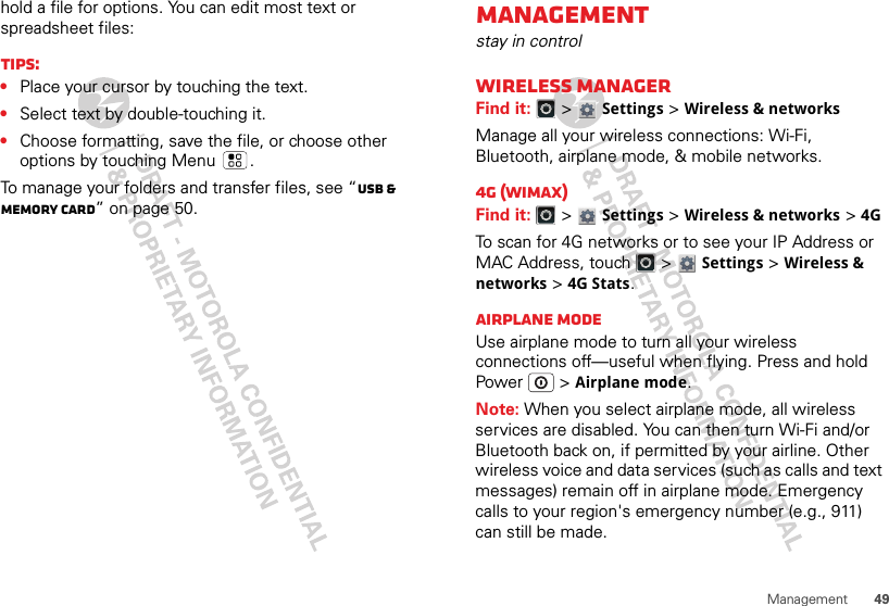 49Managementhold a file for options. You can edit most text or spreadsheet files:Tips:•Place your cursor by touching the text.•Select text by double-touching it.•Choose formatting, save the file, or choose other options by touching Menu .To manage your folders and transfer files, see “USB &amp; memory card” on page 50.Managementstay in controlWireless managerFind it:   &gt; Settings &gt;Wireless &amp; networksManage all your wireless connections: Wi-Fi, Bluetooth, airplane mode, &amp; mobile networks.4G (WiMax)Find it:   &gt; Settings &gt;Wireless &amp; networks &gt; 4GTo scan for 4G networks or to see your IP Address or MAC Address, touch   &gt; Settings &gt;Wireless &amp; networks &gt; 4G Stats.Airplane modeUse airplane mode to turn all your wireless connections off—useful when flying. Press and hold Power  &gt;Airplane mode.Note: When you select airplane mode, all wireless services are disabled. You can then turn Wi-Fi and/or Bluetooth back on, if permitted by your airline. Other wireless voice and data services (such as calls and text messages) remain off in airplane mode. Emergency calls to your region&apos;s emergency number (e.g., 911) can still be made.