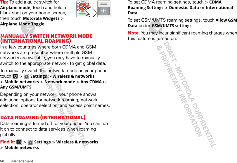 50 ManagementTip: To add a quick switch for Airplane mode, touch and hold a blank spot on your home screen, then touch Motorola Widgets &gt; Airplane Mode Toggle.Manually switch network mode (International Roaming)In a few countries where both CDMA and GSM networks are present or where multiple GSM networks are available, you may have to manually switch to the appropriate network to get global data. To manually switch the network mode on your phone, touch  &gt; Settings &gt;Wireless &amp; networks &gt;Mobile networks &gt;Network mode &gt;Any CDMA or Any GSM/UMTS.Depending on your network, your phone shows additional options for network roaming, network selection, operator selection, and access point names.Data roaming (International)Data roaming is turned off for your phone. You can turn it on to connect to data services when roaming globally:Find it:   &gt; Settings &gt;Wireless &amp; networks &gt;Mobile networksTo set CDMA roaming settings, touch &gt; CDMA Roaming Settings &gt; Domestic Data or International Data.To set GSM/UMTS roaming settings, touch Allow GSM Data under GSM/UMTS settings.Note: You may incur significant roaming charges when this feature is turned on.