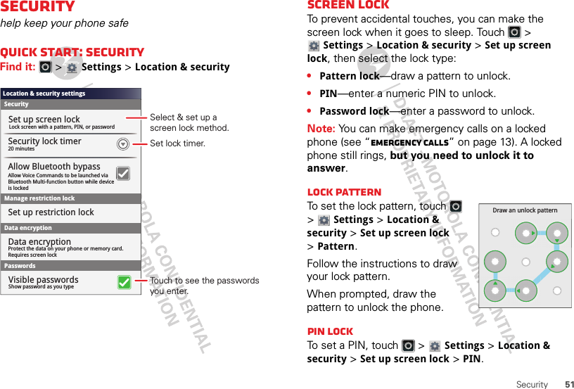 51SecuritySecurityhelp keep your phone safeQuick start: SecurityFind it:   &gt; Settings &gt;Location &amp; securityLocation &amp; security settingsSecurityLock screen with a pattern, PIN, or passwordSet up screen lockSet up restriction lockData encryption20 minutesSecurity lock timerManage restriction lockPasswordsShow password as you typeVisible passwordsAllow Voice Commands to be launched viaBluetooth Multi-function button while deviceis lockedAllow Bluetooth bypassProtect the data on your phone or memory card.Requires screen lockData encryptionSet lock timer.Select &amp; set up ascreen lock method.Touch to see the passwords you enter.Screen lockTo prevent accidental touches, you can make the screen lock when it goes to sleep. Touch   &gt; Settings &gt;Location &amp; security &gt;Set up screen lock, then select the lock type:•Pattern lock—draw a pattern to unlock.•PIN—enter a numeric PIN to unlock.•Password lock—enter a password to unlock.Note: You can make emergency calls on a locked phone (see “Emergency calls” on page 13). A locked phone still rings, but you need to unlock it to answer.Lock patternTo set the lock pattern, touch   &gt; Settings &gt;Location &amp; security &gt;Set up screen lock &gt;Pattern.Follow the instructions to draw your lock pattern. When prompted, draw the pattern to unlock the phone.PIN lockTo set a PIN, touch   &gt; Settings &gt;Location &amp; security &gt;Set up screen lock &gt;PIN.Draw an unlock pattern