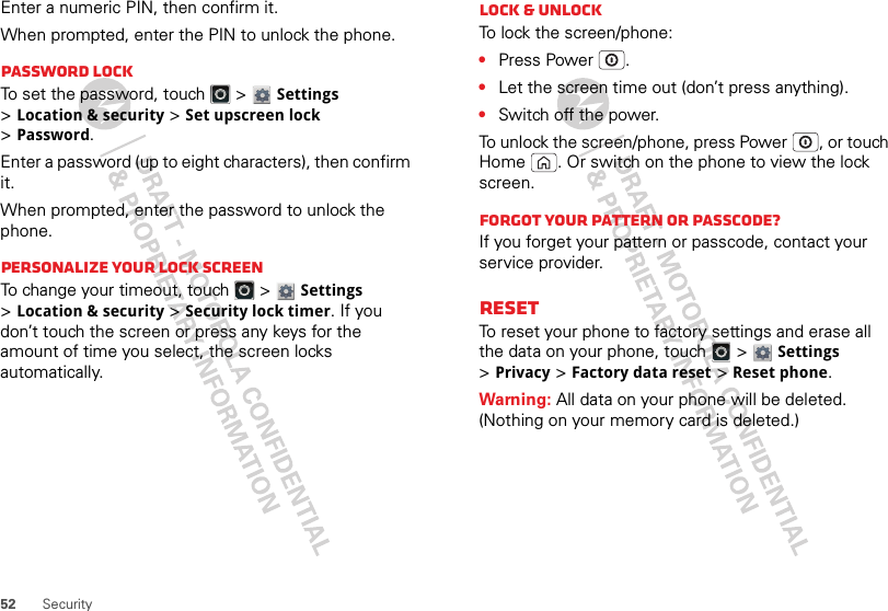 52 SecurityEnter a numeric PIN, then confirm it.When prompted, enter the PIN to unlock the phone.Password lockTo set the password, touch   &gt; Settings &gt;Location &amp; security &gt;Set upscreen lock &gt;Password.Enter a password (up to eight characters), then confirm it.When prompted, enter the password to unlock the phone.Personalize your lock screenTo change your timeout, touch   &gt; Settings &gt;Location &amp; security &gt;Security lock timer. If you don’t touch the screen or press any keys for the amount of time you select, the screen locks automatically.Lock &amp; unlockTo lock the screen/phone:•Press Power .•Let the screen time out (don’t press anything).•Switch off the power.To unlock the screen/phone, press Power , or touch Home . Or switch on the phone to view the lock screen.Forgot your pattern or passcode?If you forget your pattern or passcode, contact your service provider.ResetTo reset your phone to factory settings and erase all the data on your phone, touch   &gt; Settings &gt;Privacy &gt;Factory data reset &gt;Reset phone.Warning: All data on your phone will be deleted. (Nothing on your memory card is deleted.)