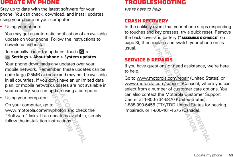 53Update my phoneUpdate my phoneStay up to date with the latest software for your phone. You can check, download, and install updates using your phone or your computer:•Using your phone:You may get an automatic notification of an available update on your phone. Follow the instructions to download and install.To manually check for updates, touch   &gt; Settings &gt; About phone &gt; System updates.Your phone downloads any updates over your mobile network. Remember, these updates can be quite large (25MB or more) and may not be available in all countries. If you don’t have an unlimited data plan, or mobile network updates are not available in your country, you can update using a computer.•Using your computer:On your computer, go to www.motorola.com/myphoton and check the “Software” links. If an update is available, simply follow the installation instructions.Troubleshootingwe’re here to helpCrash recoveryIn the unlikely event that your phone stops responding to touches and key presses, try a quick reset. Remove the back cover and battery (“Assemble &amp; charge” on page 3), then replace and switch your phone on as usual.Service &amp; RepairsIf you have questions or need assistance, we&apos;re here to help.Go to www.motorola.com/repair (United States) or www.motorola.com/support (Canada), where you can select from a number of customer care options. You can also contact the Motorola Customer Support Center at 1-800-734-5870 (United States), 1-888-390-6456 (TTY/TDD United States for hearing impaired), or 1-800-461-4575 (Canada).