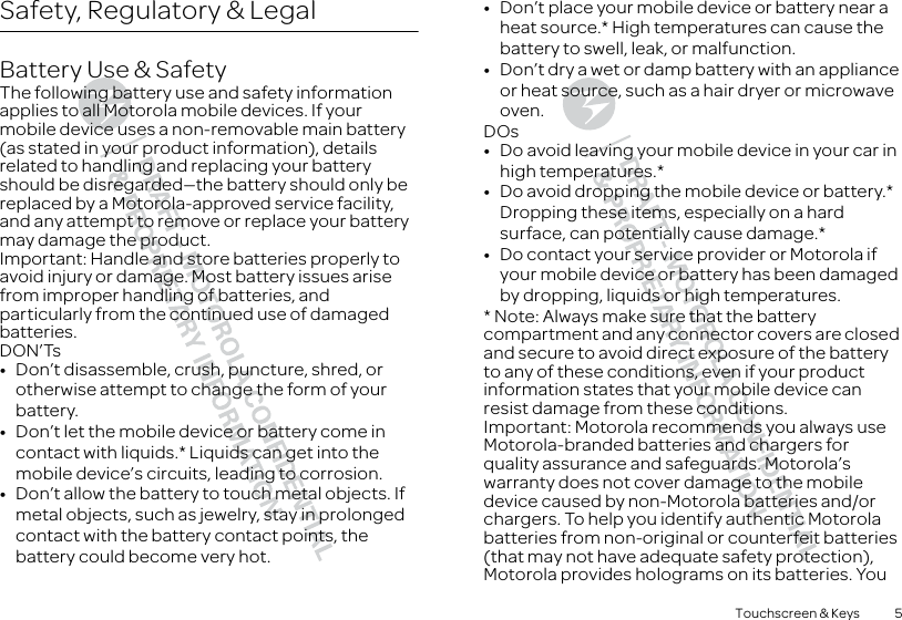 5Touchscreen &amp; KeysSafety, Regulatory &amp; LegalBattery Use &amp; SafetyBattery Use &amp; SafetyThe following battery use and safety information applies to all Motorola mobile devices. If your mobile device uses a non-removable main battery (as stated in your product information), details related to handling and replacing your battery should be disregarded—the battery should only be replaced by a Motorola-approved service facility, and any attempt to remove or replace your battery may damage the product.Important: Handle and store batteries properly to avoid injury or damage. Most battery issues arise from improper handling of batteries, and particularly from the continued use of damaged batteries.DON’Ts•Don’t disassemble, crush, puncture, shred, or otherwise attempt to change the form of your battery.•Don’t let the mobile device or battery come in contact with liquids.* Liquids can get into the mobile device’s circuits, leading to corrosion.•Don’t allow the battery to touch metal objects. If metal objects, such as jewelry, stay in prolonged contact with the battery contact points, the battery could become very hot.•Don’t place your mobile device or battery near a heat source.* High temperatures can cause the battery to swell, leak, or malfunction.•Don’t dry a wet or damp battery with an appliance or heat source, such as a hair dryer or microwave oven.DOs•Do avoid leaving your mobile device in your car in high temperatures.*•Do avoid dropping the mobile device or battery.* Dropping these items, especially on a hard surface, can potentially cause damage.*•Do contact your service provider or Motorola if your mobile device or battery has been damaged by dropping, liquids or high temperatures.* Note: Always make sure that the battery compartment and any connector covers are closed and secure to avoid direct exposure of the battery to any of these conditions, even if your product information states that your mobile device can resist damage from these conditions.Important: Motorola recommends you always use Motorola-branded batteries and chargers for quality assurance and safeguards. Motorola’s warranty does not cover damage to the mobile device caused by non-Motorola batteries and/or chargers. To help you identify authentic Motorola batteries from non-original or counterfeit batteries (that may not have adequate safety protection), Motorola provides holograms on its batteries. You 