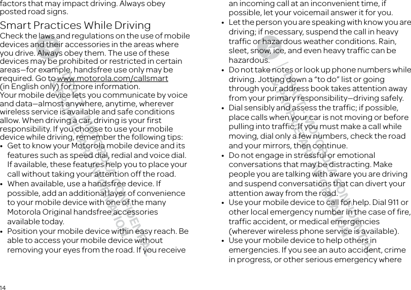 14factors that may impact driving. Always obey posted road signs.Smart Practices While DrivingDriving S afetyCheck the laws and regulations on the use of mobile devices and their accessories in the areas where you drive. Always obey them. The use of these devices may be prohibited or restricted in certain areas—for example, handsfree use only may be required. Go to www.motorola.com/callsmart (in English only) for more information.Your mobile device lets you communicate by voice and data—almost anywhere, anytime, wherever wireless service is available and safe conditions allow. When driving a car, driving is your first responsibility. If you choose to use your mobile device while driving, remember the following tips:•Get to know your Motorola mobile device and its features such as speed dial, redial and voice dial. If available, these features help you to place your call without taking your attention off the road.•When available, use a handsfree device. If possible, add an additional layer of convenience to your mobile device with one of the many Motorola Original handsfree accessories available today.•Position your mobile device within easy reach. Be able to access your mobile device without removing your eyes from the road. If you receive an incoming call at an inconvenient time, if possible, let your voicemail answer it for you.•Let the person you are speaking with know you are driving; if necessary, suspend the call in heavy traffic or hazardous weather conditions. Rain, sleet, snow, ice, and even heavy traffic can be hazardous.•Do not take notes or look up phone numbers while driving. Jotting down a “to do” list or going through your address book takes attention away from your primary responsibility—driving safely.•Dial sensibly and assess the traffic; if possible, place calls when your car is not moving or before pulling into traffic. If you must make a call while moving, dial only a few numbers, check the road and your mirrors, then continue.•Do not engage in stressful or emotional conversations that may be distracting. Make people you are talking with aware you are driving and suspend conversations that can divert your attention away from the road.•Use your mobile device to call for help. Dial 911 or other local emergency number in the case of fire, traffic accident, or medical emergencies (wherever wireless phone service is available).•Use your mobile device to help others in emergencies. If you see an auto accident, crime in progress, or other serious emergency where 