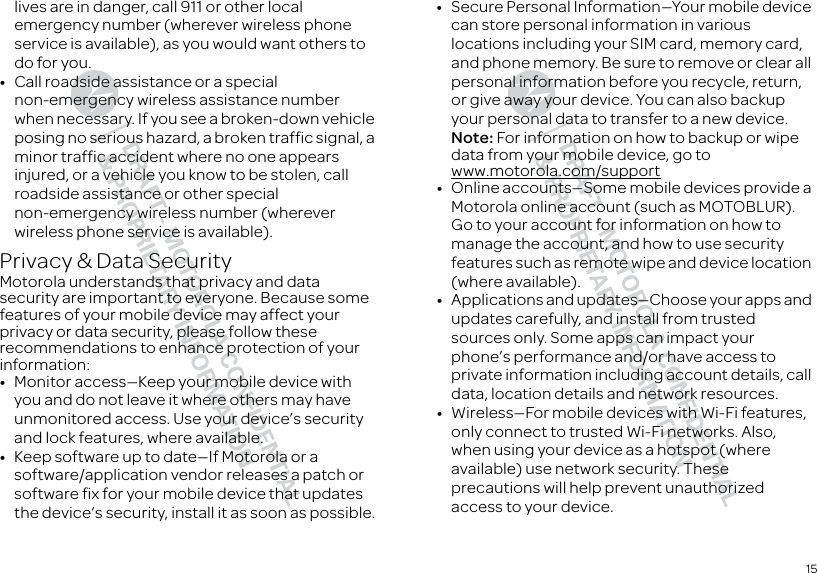 15lives are in danger, call 911 or other local emergency number (wherever wireless phone service is available), as you would want others to do for you.•Call roadside assistance or a special non-emergency wireless assistance number when necessary. If you see a broken-down vehicle posing no serious hazard, a broken traffic signal, a minor traffic accident where no one appears injured, or a vehicle you know to be stolen, call roadside assistance or other special non-emergency wireless number (wherever wireless phone service is available).Privacy &amp; Data SecurityPrivacy &amp; Data SecurityMotorola understands that privacy and data security are important to everyone. Because some features of your mobile device may affect your privacy or data security, please follow these recommendations to enhance protection of your information:•Monitor access—Keep your mobile device with you and do not leave it where others may have unmonitored access. Use your device’s security and lock features, where available.•Keep software up to date—If Motorola or a software/application vendor releases a patch or software fix for your mobile device that updates the device’s security, install it as soon as possible.•Secure Personal Information—Your mobile device can store personal information in various locations including your SIM card, memory card, and phone memory. Be sure to remove or clear all personal information before you recycle, return, or give away your device. You can also backup your personal data to transfer to a new device.Note: For information on how to backup or wipe data from your mobile device, go to www.motorola.com/support•Online accounts—Some mobile devices provide a Motorola online account (such as MOTOBLUR). Go to your account for information on how to manage the account, and how to use security features such as remote wipe and device location (where available).•Applications and updates—Choose your apps and updates carefully, and install from trusted sources only. Some apps can impact your phone’s performance and/or have access to private information including account details, call data, location details and network resources.•Wireless—For mobile devices with Wi-Fi features, only connect to trusted Wi-Fi networks. Also, when using your device as a hotspot (where available) use network security. These precautions will help prevent unauthorized access to your device.