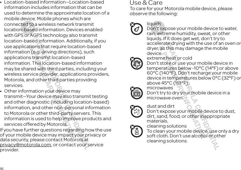 16•Location-based information—Location-based information includes information that can be used to determine the approximate location of a mobile device. Mobile phones which are connected to a wireless network transmit location-based information. Devices enabled with GPS or AGPS technology also transmit location-based information. Additionally, if you use applications that require location-based information (e.g. driving directions), such applications transmit location-based information. This location-based information may be shared with third parties, including your wireless service provider, applications providers, Motorola, and other third parties providing services.•Other information your device may transmit—Your device may also transmit testing and other diagnostic (including location-based) information, and other non-personal information to Motorola or other third-party servers. This information is used to help improve products and services offered by Motorola.If you have further questions regarding how the use of your mobile device may impact your privacy or data security, please contact Motorola at privacy@motorola.com, or contact your service provider.Use &amp; CareUse &amp; CareTo care for your Motorola mobile device, please observe the following:liquidsDon’t expose your mobile device to water, rain, extreme humidity, sweat, or other liquids. If it does get wet, don’t try to accelerate drying with the use of an oven or dryer, as this may damage the mobile device.extreme heat or coldDon’t store or use your mobile device in temperatures below -10°C (14°F) or above 60°C (140°F). Don’t recharge your mobile device in temperatures below 0°C (32°F) or above 45°C (113°F).microwavesDon’t try to dry your mobile device in a microwave oven.dust and dirtDon’t expose your mobile device to dust, dirt, sand, food, or other inappropriate materials.cleaning solutionsTo clean your mobile device, use only a dry soft cloth. Don’t use alcohol or other cleaning solutions.