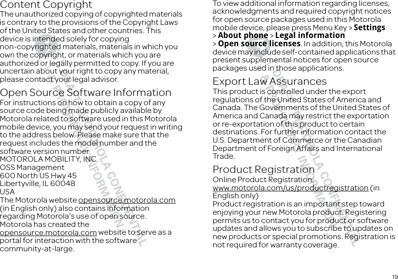 19Content CopyrightContent CopyrightThe unauthorized copying of copyrighted materials is contrary to the provisions of the Copyright Laws of the United States and other countries. This device is intended solely for copying non-copyrighted materials, materials in which you own the copyright, or materials which you are authorized or legally permitted to copy. If you are uncertain about your right to copy any material, please contact your legal advisor.Open Source Software InformationOSS Informatio nFor instructions on how to obtain a copy of any source code being made publicly available by Motorola related to software used in this Motorola mobile device, you may send your request in writing to the address below. Please make sure that the request includes the model number and the software version number.MOTOROLA MOBILITY, INC.OSS Management600 North US Hwy 45Libertyville, IL 60048USAThe Motorola website opensource.motorola.com (in English only) also contains information regarding Motorola&apos;s use of open source.Motorola has created the opensource.motorola.com website to serve as a portal for interaction with the software community-at-large.To view additional information regarding licenses, acknowledgments and required copyright notices for open source packages used in this Motorola mobile device, please press Menu Key &gt; Settings &gt;About phone &gt; Legal information &gt;Open source licenses. In addition, this Motorola device may include self-contained applications that present supplemental notices for open source packages used in those applications.Export Law AssurancesExport LawThis product is controlled under the export regulations of the United States of America and Canada. The Governments of the United States of America and Canada may restrict the exportation or re-exportation of this product to certain destinations. For further information contact the U.S. Department of Commerce or the Canadian Department of Foreign Affairs and International Trade.Product RegistrationRegistrationOnline Product Registration:www.motorola.com/us/productregistration (in English only)Product registration is an important step toward enjoying your new Motorola product. Registering permits us to contact you for product or software updates and allows you to subscribe to updates on new products or special promotions. Registration is not required for warranty coverage.