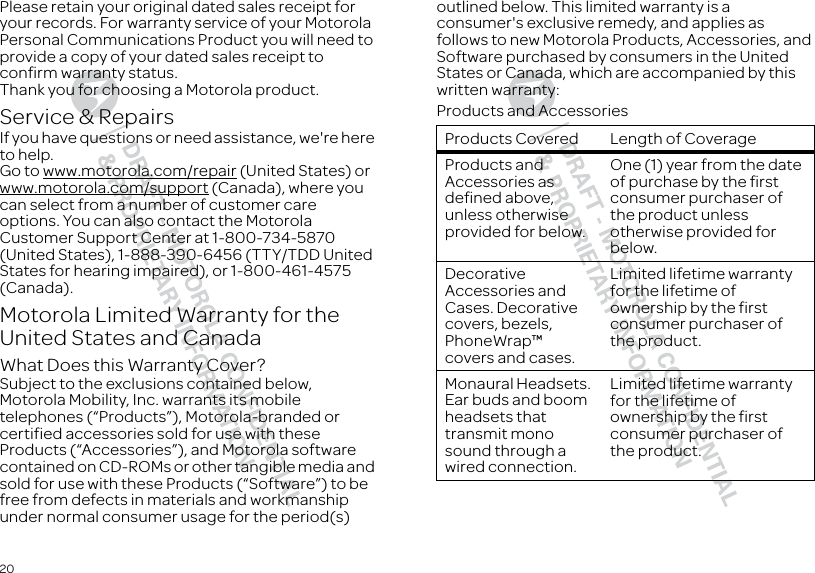 20Please retain your original dated sales receipt for your records. For warranty service of your Motorola Personal Communications Product you will need to provide a copy of your dated sales receipt to confirm warranty status.Thank you for choosing a Motorola product.Service &amp; RepairsIf you have questions or need assistance, we&apos;re here to help.Go to www.motorola.com/repair (United States) or www.motorola.com/support (Canada), where you can select from a number of customer care options. You can also contact the Motorola Customer Support Center at 1-800-734-5870 (United States), 1-888-390-6456 (TTY/TDD United States for hearing impaired), or 1-800-461-4575 (Canada).Motorola Limited Warranty for the United States and CanadaWarra ntyWhat Does this Warranty Cover?Subject to the exclusions contained below, Motorola Mobility, Inc. warrants its mobile telephones (“Products”), Motorola-branded or certified accessories sold for use with these Products (“Accessories”), and Motorola software contained on CD-ROMs or other tangible media and sold for use with these Products (“Software”) to be free from defects in materials and workmanship under normal consumer usage for the period(s) outlined below. This limited warranty is a consumer&apos;s exclusive remedy, and applies as follows to new Motorola Products, Accessories, and Software purchased by consumers in the United States or Canada, which are accompanied by this written warranty:Products and AccessoriesProducts Covered Length of CoverageProducts and Accessories as defined above, unless otherwise provided for below.One (1) year from the date of purchase by the first consumer purchaser of the product unless otherwise provided for below.Decorative Accessories and Cases. Decorative covers, bezels, PhoneWrap™ covers and cases.Limited lifetime warranty for the lifetime of ownership by the first consumer purchaser of the product.Monaural Headsets. Ear buds and boom headsets that transmit mono sound through a wired connection.Limited lifetime warranty for the lifetime of ownership by the first consumer purchaser of the product.