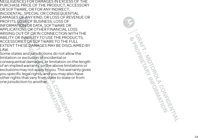 23NEGLIGENCE) FOR DAMAGES IN EXCESS OF THE PURCHASE PRICE OF THE PRODUCT, ACCESSORY OR SOFTWARE, OR FOR ANY INDIRECT, INCIDENTAL, SPECIAL OR CONSEQUENTIAL DAMAGES OF ANY KIND, OR LOSS OF REVENUE OR PROFITS, LOSS OF BUSINESS, LOSS OF INFORMATION OR DATA, SOFTWARE OR APPLICATIONS OR OTHER FINANCIAL LOSS ARISING OUT OF OR IN CONNECTION WITH THE ABILITY OR INABILITY TO USE THE PRODUCTS, ACCESSORIES OR SOFTWARE TO THE FULL EXTENT THESE DAMAGES MAY BE DISCLAIMED BY LAW.Some states and jurisdictions do not allow the limitation or exclusion of incidental or consequential damages, or limitation on the length of an implied warranty, so the above limitations or exclusions may not apply to you. This warranty gives you specific legal rights, and you may also have other rights that vary from state to state or from one jurisdiction to another.