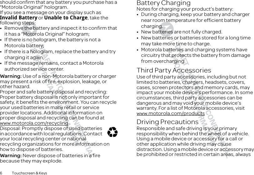 6 Touchscreen &amp; Keysshould confirm that any battery you purchase has a “Motorola Original” hologram.If you see a message on your display such as Invalid Battery or Unable to Charge, take the following steps:•Remove the battery and inspect it to confirm that it has a “Motorola Original” hologram;•If there is no hologram, the battery is not a Motorola battery;•If there is a hologram, replace the battery and try charging it again;•If the message remains, contact a Motorola authorized service center.Warning: Use of a non-Motorola battery or charger may present a risk of fire, explosion, leakage, or other hazard.Proper and safe battery disposal and recycling: Proper battery disposal is not only important for safety, it benefits the environment. You can recycle your used batteries in many retail or service provider locations. Additional information on proper disposal and recycling can be found at www.motorola.com/recyclingDisposal: Promptly dispose of used batteries in accordance with local regulations. Contact your local recycling center or national recycling organizations for more information on how to dispose of batteries.Warning: Never dispose of batteries in a fire because they may explode.032375oBattery ChargingBattery ChargingNotes for charging your product’s battery:•During charging, keep your battery and charger near room temperature for efficient battery charging.•New batteries are not fully charged.•New batteries or batteries stored for a long time may take more time to charge.•Motorola batteries and charging systems have circuitry that protects the battery from damage from overcharging.Third Party AccessoriesUse of third party accessories, including but not limited to batteries, chargers, headsets, covers, cases, screen protectors and memory cards, may impact your mobile device’s performance. In some circumstances, third party accessories can be dangerous and may void your mobile device’s warranty. For a list of Motorola accessories, visit www.motorola.com/productsDriving PrecautionsResponsible and safe driving is your primary responsibility when behind the wheel of a vehicle. Using a mobile device or accessory for a call or other application while driving may cause distraction. Using a mobile device or accessory may be prohibited or restricted in certain areas, always 