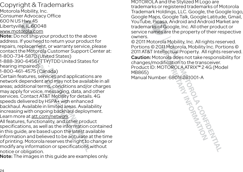 24 Copyright &amp; TrademarksMotorola Mobility, Inc.Consumer Advocacy Office600 N US Hwy 45Libertyville, IL 60048www.motorola.comNote: Do not ship your product to the above address. If you need to return your product for repairs, replacement, or warranty service, please contact the Motorola Customer Support Center at:1-800-734-5870 (United States)1-888-390-6456 (TTY/TDD United States for hearing impaired)1-800-461-4575 (Canada)Certain features, services and applications are network dependent and may not be available in all areas; additional terms, conditions and/or charges may apply for voice, messaging, data, and other services. Contact AT&amp;T Mobility for details. 4G speeds delivered by HSPA+ with enhanced backhaul. Available in limited areas. Availability increasing with ongoing backhaul deployment. Learn more at att.com/network.All features, functionality, and other product specifications, as well as the information contained in this guide, are based upon the latest available information and believed to be accurate at the time of printing. Motorola reserves the right to change or modify any information or specifications without notice or obligation.Note: The images in this guide are examples only.MOTOROLA and the Stylized M Logo are trademarks or registered trademarks of Motorola Trademark Holdings, LLC. Google, the Google logo, Google Maps, Google Talk, Google Latitude, Gmail, YouTube, Picasa, Android and Android Market are trademarks of Google, Inc. All other product or service names are the property of their respective owners.© 2011 Motorola Mobility, Inc. All rights reserved.Portions © 2011 Motorola, Mobility Inc. Portions © 2011 AT&amp;T Intellectual Property.  All rights reserved.Caution: Motorola does not take responsibility for changes/modification to the transceiver.Product ID: MOTOROLA ATRIX™ 2 4G (Model MB865)Manual Number: 68016261001-A