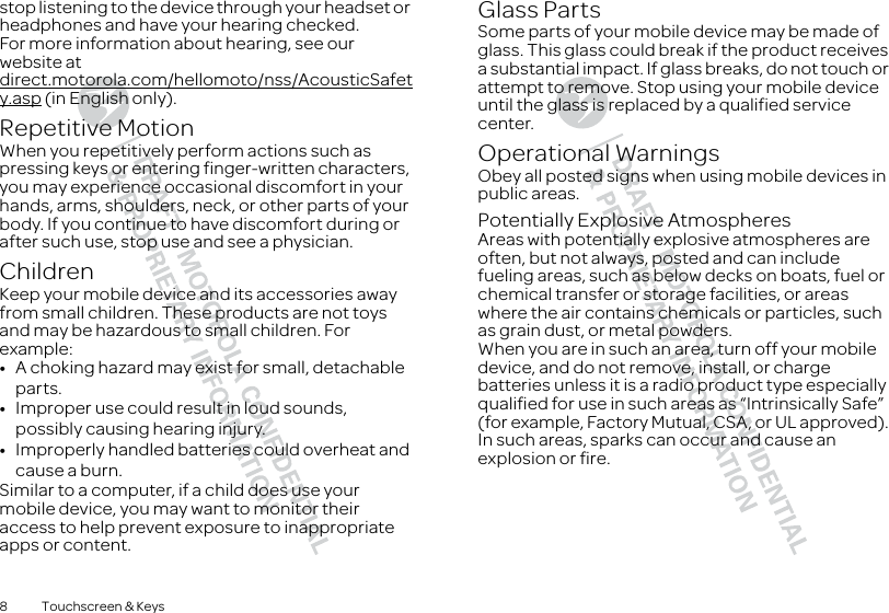 8 Touchscreen &amp; Keysstop listening to the device through your headset or headphones and have your hearing checked.For more information about hearing, see our website at direct.motorola.com/hellomoto/nss/AcousticSafety.asp (in English only).Repetitive MotionWhen you repetitively perform actions such as pressing keys or entering finger-written characters, you may experience occasional discomfort in your hands, arms, shoulders, neck, or other parts of your body. If you continue to have discomfort during or after such use, stop use and see a physician.ChildrenKeep your mobile device and its accessories away from small children. These products are not toys and may be hazardous to small children. For example:•A choking hazard may exist for small, detachable parts.•Improper use could result in loud sounds, possibly causing hearing injury.•Improperly handled batteries could overheat and cause a burn.Similar to a computer, if a child does use your mobile device, you may want to monitor their access to help prevent exposure to inappropriate apps or content.Glass PartsSome parts of your mobile device may be made of glass. This glass could break if the product receives a substantial impact. If glass breaks, do not touch or attempt to remove. Stop using your mobile device until the glass is replaced by a qualified service center.Operational WarningsObey all posted signs when using mobile devices in public areas.Potentially Explosive AtmospheresAreas with potentially explosive atmospheres are often, but not always, posted and can include fueling areas, such as below decks on boats, fuel or chemical transfer or storage facilities, or areas where the air contains chemicals or particles, such as grain dust, or metal powders.When you are in such an area, turn off your mobile device, and do not remove, install, or charge batteries unless it is a radio product type especially qualified for use in such areas as “Intrinsically Safe” (for example, Factory Mutual, CSA, or UL approved). In such areas, sparks can occur and cause an explosion or fire.