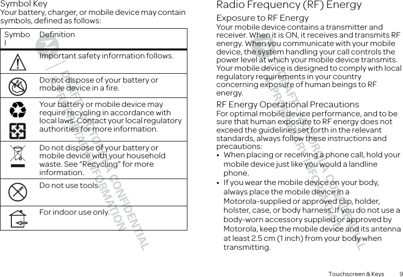 9Touchscreen &amp; KeysSymbol KeyYour battery, charger, or mobile device may contain symbols, defined as follows:SymbolDefinitionImportant safety information follows.Do not dispose of your battery or mobile device in a fire.Your battery or mobile device may require recycling in accordance with local laws. Contact your local regulatory authorities for more information.Do not dispose of your battery or mobile device with your household waste. See “Recycling” for more information.Do not use tools.For indoor use only.032374o032376o032375oRadio Frequency (RF) EnergyExposure to RF EnergyYour mobile device contains a transmitter and receiver. When it is ON, it receives and transmits RF energy. When you communicate with your mobile device, the system handling your call controls the power level at which your mobile device transmits.Your mobile device is designed to comply with local regulatory requirements in your country concerning exposure of human beings to RF energy.RF Energy Operational PrecautionsFor optimal mobile device performance, and to be sure that human exposure to RF energy does not exceed the guidelines set forth in the relevant standards, always follow these instructions and precautions:•When placing or receiving a phone call, hold your mobile device just like you would a landline phone.•If you wear the mobile device on your body, always place the mobile device in a Motorola-supplied or approved clip, holder, holster, case, or body harness. If you do not use a body-worn accessory supplied or approved by Motorola, keep the mobile device and its antenna at least 2.5 cm (1 inch) from your body when transmitting.