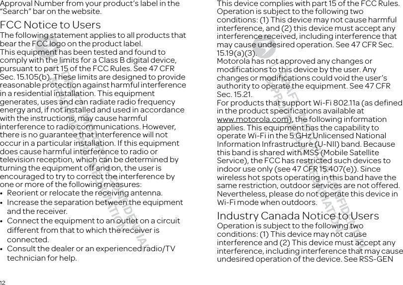 12Approval Number from your product’s label in the “Search” bar on the website.FCC Notice to UsersFCC NoticeThe following statement applies to all products that bear the FCC logo on the product label.This equipment has been tested and found to comply with the limits for a Class B digital device, pursuant to part 15 of the FCC Rules. See 47 CFR Sec. 15.105(b). These limits are designed to provide reasonable protection against harmful interference in a residential installation. This equipment generates, uses and can radiate radio frequency energy and, if not installed and used in accordance with the instructions, may cause harmful interference to radio communications. However, there is no guarantee that interference will not occur in a particular installation. If this equipment does cause harmful interference to radio or television reception, which can be determined by turning the equipment off and on, the user is encouraged to try to correct the interference by one or more of the following measures:•Reorient or relocate the receiving antenna.•Increase the separation between the equipment and the receiver.•Connect the equipment to an outlet on a circuit different from that to which the receiver is connected.•Consult the dealer or an experienced radio/TV technician for help.This device complies with part 15 of the FCC Rules. Operation is subject to the following two conditions: (1) This device may not cause harmful interference, and (2) this device must accept any interference received, including interference that may cause undesired operation. See 47 CFR Sec. 15.19(a)(3).Motorola has not approved any changes or modifications to this device by the user. Any changes or modifications could void the user’s authority to operate the equipment. See 47 CFR Sec. 15.21.For products that support Wi-Fi 802.11a (as defined in the product specifications available at www.motorola.com), the following information applies. This equipment has the capability to operate Wi-Fi in the 5 GHz Unlicensed National Information Infrastructure (U-NII) band. Because this band is shared with MSS (Mobile Satellite Service), the FCC has restricted such devices to indoor use only (see 47 CFR 15.407(e)). Since wireless hot spots operating in this band have the same restriction, outdoor services are not offered. Nevertheless, please do not operate this device in Wi-Fi mode when outdoors.Industry Canada Notice to UsersIndustry Canada NoticeOperation is subject to the following two conditions: (1) This device may not cause interference and (2) This device must accept any interference, including interference that may cause undesired operation of the device. See RSS-GEN 