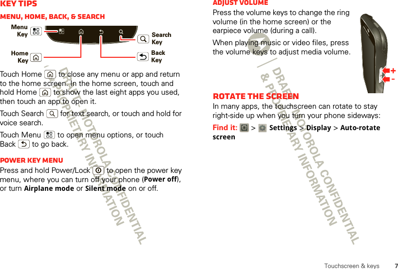 7Touchscreen &amp; keysKey tipsMenu, home, back, &amp; searchTouch Home  to close any menu or app and return to the home screen. In the home screen, touch and hold Home  to show the last eight apps you used, then touch an app to open it.Touch Search  for text search, or touch and hold for voice search.Touch Menu  to open menu options, or touch Back  to go back.Power key menuPress and hold Power/Lock  to open the power key menu, where you can turn off your phone (Power off), or turn Airplane mode or Silent mode on or off.Menu KeyBack KeyHomeKeySearch KeyAdjust volumePress the volume keys to change the ring volume (in the home screen) or the earpiece volume (during a call).When playing music or video files, press the volume keys to adjust media volume.Rotate the screenIn many apps, the touchscreen can rotate to stay right-side up when you turn your phone sideways:Find it:   &gt; Settings &gt;Display &gt;Auto-rotate screen