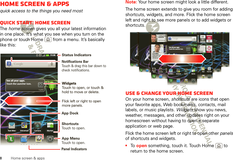 8Home screen &amp; appsHome screen &amp; appsquick access to the things you need mostQuick start: Home screenThe home screen gives you all your latest information in one place. It’s what you see when you turn on the phone or touch Home  from a menu. It’s basically like this:http://www.Text MessText MeeeeesssssssssssssssssssssMarketCameraVoicemailSee all your apps.Touch the Launcher icon.1 of 611:35Notifications BarTouch &amp; drag this bar down to check notifications.Status IndicatorsShortcutsTouch to open. Touch to open.App MenuWidgetsTouch to open, or touch &amp; hold to move or delete.Flick left or right to open more panels.Panel IndicatorsApp DockNote: Your home screen might look a little different.The home screen extends to give you room for adding shortcuts, widgets, and more. Flick the home screen left and right to see more panels or to add widgets or shortcuts.Use &amp; change your home screenOn your home screen, shortcuts are icons that open your favorite apps, Web bookmarks, contacts, mail labels, or music playlists. Widgets show you news, weather, messages, and other updates right on your homescreen without having to open a separate application or web page.Flick the home screen left or right to open other panels of shortcuts and widgets.•To  open something, touch it. Touch Home  to return to the home screen.See all your apps.Touch the Launcher icon.1 of 6Text MessagMarketCameraVoicemailCHICAGOH 83L 65unts Maps Help CenteCCCCCCCCCCCHHHHHHHHIIIIIICCAHHHHHHHHHHH888888883333333LLLLLLLL 666666666555555555uuuunnnnnntttsssu15 minutes agoScott WilkeTomorrow is ourbig launch - wishme luck everyone!Looking forwaweekend! 5 minutes agoMusic Camcorde Gal