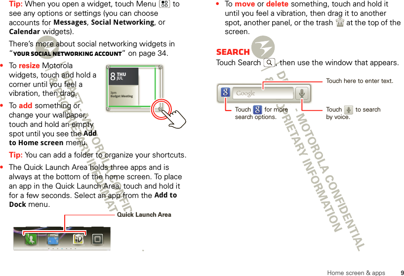 9Home screen &amp; appsTip: When you open a widget, touch Menu  to see any options or settings (you can choose accounts for Messages, Social Networking, or Calendar widgets).There’s more about social networking widgets in “Your social networking account” on page 34.•To  resize Motorola widgets, touch and hold a corner until you feel a vibration, then drag.•To  add something or change your wallpaper, touch and hold an empty spot until you see the Add to Home screen menu.Tip: You can add a folder to organize your shortcuts.•The Quick Launch Area holds three apps and is always at the bottom of the home screen. To place an app in the Quick Launch Area, touch and hold it for a few seconds. Select an app from the Add to Dock menu.83pmBudget MeetingTHUJUL3pmBudget MeetingTHUJULhttp://www.Quick Launch Area•To  move or delete something, touch and hold it until you feel a vibration, then drag it to another spot, another panel, or the trash  at the top of the screen.SearchTouch Search , then use the window that appears.Touch here to enter text.Touch        for moresearch options.Touch        to searchby voice.