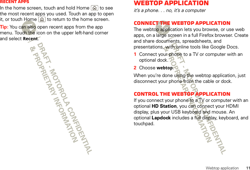 11Webtop applicationRecent appsIn the home screen, touch and hold Home  to see the most recent apps you used. Touch an app to open it, or touch Home  to return to the home screen.Tip: You can also open recent apps from the app menu. Touch the icon on the upper left-hand corner and select Recent.Webtop applicationit’s a phone. . . no, it’s a computerConnect the webtop applicationThe webtop application lets you browse, or use web apps, on a large screen in a full Firefox browser. Create and share documents, spreadsheets, and presentations, with online tools like Google Docs.  1Connect your phone to a TV or computer with an optional dock.2Choose webtop.When you’re done using the webtop application, just disconnect your phone from the cable or dock.Control the webtop applicationIf you connect your phone to a TV or computer with an optional HD Station, you can connect your HDMI display, plus your USB keyboard and mouse. An optional Lapdock includes a full display, keyboard, and touchpad.