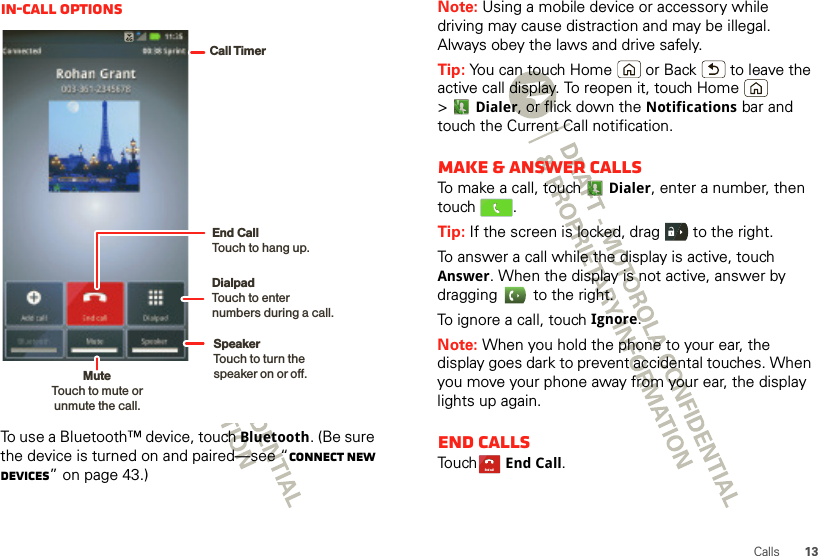 13CallsIn-call optionsTo use a Bluetooth™ device, touch Bluetooth. (Be sure the device is turned on and paired—see “Connect new devices” on page 43.) Call TimerMute Touch to mute orunmute the call.End Call Touch to hang up.SpeakerTouch to turn the speaker on or off.DialpadTouch to enter numbers during a call.Note: Using a mobile device or accessory while driving may cause distraction and may be illegal. Always obey the laws and drive safely.Tip: You can touch Home  or Back  to leave the active call display. To reopen it, touch Home  &gt;Dialer, or flick down the Notifications bar and touch the Current Call notification.Make &amp; answer callsTo make a call, touchDialer, enter a number, then touch .Tip: If the screen is locked, drag   to the right.To answer a call while the display is active, touch Answer. When the display is not active, answer by dragging   to the right.To ignore a call, touchIgnore.Note: When you hold the phone to your ear, the display goes dark to prevent accidental touches. When you move your phone away from your ear, the display lights up again.End callsTouchEnd Call.End call
