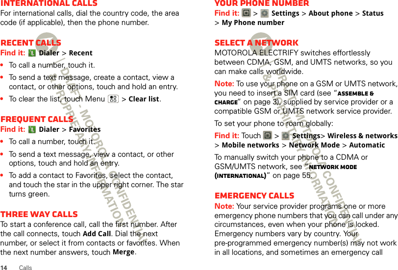 14 CallsInternational callsFor international calls, dial the country code, the area code (if applicable), then the phone number.Recent callsFind it: Dialer &gt;Recent•To call a number, touch it.•To send a text message, create a contact, view a contact, or other options, touch and hold an entry.•To clear the list, touch Menu  &gt;Clear list.Frequent callsFind it: Dialer &gt;Favorites•To call a number, touch it.•To send a text message, view a contact, or other options, touch and hold an entry.•To add a contact to Favorites, select the contact, and touch the star in the upper right corner. The star turns green.Three way callsTo start a conference call, call the first number. After the call connects, touchAdd Call. Dial the next number, or select it from contacts or favorites. When the next number answers, touch Merge.Your phone numberFind it:   &gt; Settings &gt;About phone &gt;Status &gt;My Phone numberSelect a networkMOTOROLA ELECTRIFY switches effortlessly between CDMA, GSM, and UMTS networks, so you can make calls worldwide.Note: To use your phone on a GSM or UMTS network, you need to insert a SIM card (see “Assemble &amp; charge” on page 3), supplied by service provider or a compatible GSM or UMTS network service provider.To set your phone to roam globally:Find it: Touch  &gt; Settings&gt;Wireless &amp; networks &gt;Mobile networks &gt;Network Mode &gt;AutomaticTo manually switch your phone to a CDMA or GSM/UMTS network, see “network mode (International)” on page 55.Emergency callsNote: Your service provider programs one or more emergency phone numbers that you can call under any circumstances, even when your phone is locked. Emergency numbers vary by country. Your pre-programmed emergency number(s) may not work in all locations, and sometimes an emergency call 