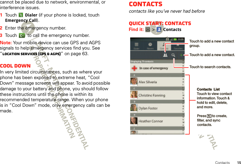 15Contactscannot be placed due to network, environmental, or interference issues.  1Touch Dialer (if your phone is locked, touch Emergency Call).2Enter the emergency number.3Touch   to call the emergency number.Note: Your mobile device can use GPS and AGPS signals to help emergency services find you. See “Location Services (GPS &amp; AGPS)” on page 63.Cool downIn very limited circumstances, such as where your phone has been exposed to extreme heat, “Cool Down” message screens will appear. To avoid possible damage to your battery and phone, you should follow these instructions until the phone is within its recommended temperature range. When your phone is in “Cool Down” mode, only emergency calls can be made.Contactscontacts like you’ve never had beforeQuick start: ContactsFind it:   &gt;ContactsContacts  ListTouch to view contact information. Touch &amp; hold to edit, delete, and more.Press       to create, filter, and sync contacts.Touch to add a new contact.Touch to search contacts.Touch to add a new contact group.