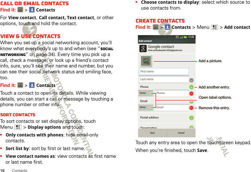 16 ContactsCall or email contactsFind it:   &gt;ContactsFor View contact, Call contact, Text contact, or other options, touch and hold the contact.View &amp; use contactsWhen you set up a social networking account, you’ll know what everybody’s up to and when (see “Social networking” on page 34). Every time you pick up a call, check a message, or look up a friend’s contact info, sure, you’ll see their name and number, but you can see their social network status and smiling face, too.Find it:   &gt;ContactsTouch a contact to open its details. While viewing details, you can start a call or message by touching a phone number or other info. SORT contactsTo sort contacts or set display options, touch Menu  &gt;Display options and touch:•Only contacts with phones: hide email-only contacts.•Sort list by: sort by first or last name.•View contact names as: view contacts as first name or last name first.•Choose contacts to display: select which source to use contacts from.Create contactsFind it:   &gt;Contacts &gt;Menu  &gt;Add contactTouch any entry area to open the touchscreen keypad.When you’re finished, touchSave.Google contactfrom arthurbaudo1453@gmail.comPhoneEmailPostal addressOrganizationFirst nameLast namePhoneHomeHome EmailAdd contactAdd contactOOOOOOOOOOOOOOOOOOOOOOOOOOrrrrrrrrrrrrrrrrrrrgggggggggggggggggggaaaaaaaaaaaaaaaaaaannnnnnnnnnnnnnnnnnniiiiiiiiiiiiiiiiiiiiiiiiizzzzzzzzzzzzzzzzzzzaaaaaaaaaaaaaaaaaaatttttttttttttttttttttttttiiiiiiiiiiiiiiiiiiiiiiiiiooooooooooooooooooonnnnnnnnnnnnnnnnnnnSave Cancel11:35Add another entry.Remove this entry.Open label options.Add a picture.